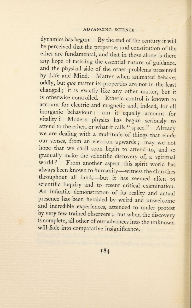 dynamics has begun. By the end of the century it will be perceived that the properties and constitution of the ether are fundamental, and that in those alone is there any hope of tackling the essential nature of guidance, and the physical side of the other problems presented by Life and Mdnd. IVlatter when animated behaves oddly, but qua matter its properties are not in the least changed \ it is exactly like any other matter, but it is otherwise controlled. Etheric control is known to account for electric and magnetic and, indeed, for all inorganic behaviour : can it equally account for vitality ? Modern physics has begun seriously to attend to the ether, or what it calls “ space.” Already v/e are dealing with a multitude of things that elude our senses, from an electron upwards $ may we not hope that we shall soon begin to attend to, and so gradually make the scientific discovery of, a spiritual world ? From another aspect this spirit world has always been known to humanity—witness the churches throughout all lands—but it has seemed alien to scientific inquiry and to resent critical examination. An infantile demonstration of its reality and actual presence has been heralded by weird and unwelcome and incredible experiences, attended to under protest by very few trained observers ; but when the discovery is complete, all other of our advances into the unknown will fade into comparative insignificance.