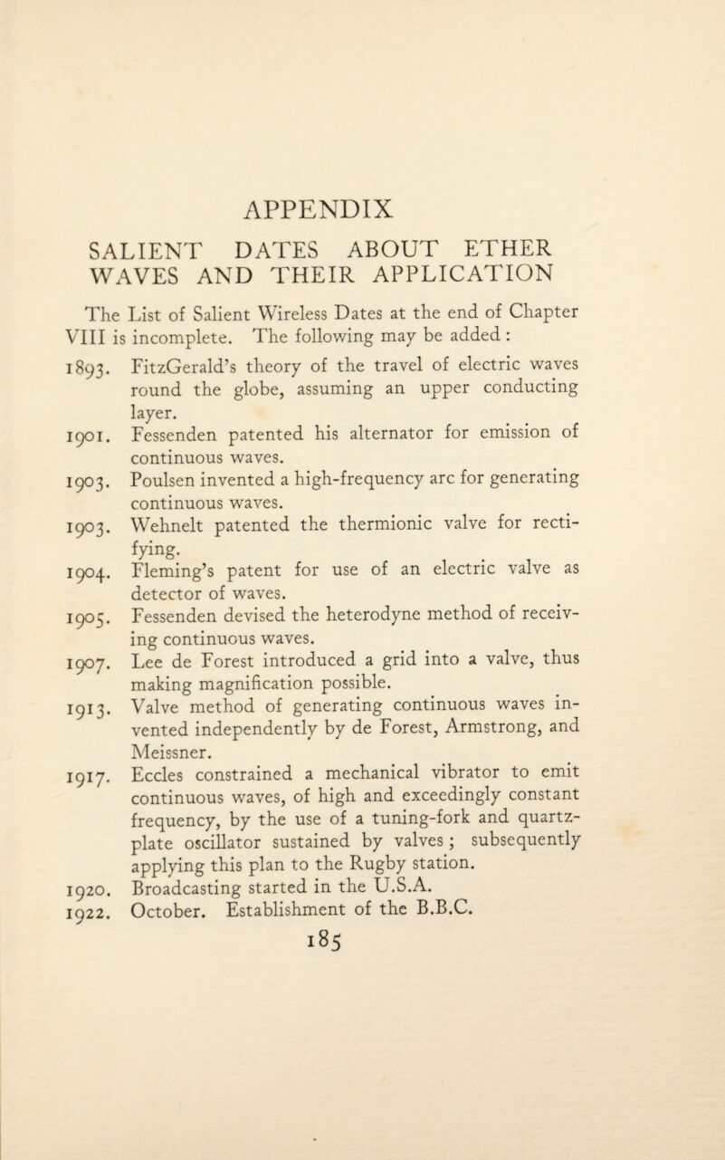 APPENDIX SALIENT DATES ABOUT ETHER WAVES AND THEIR APPLICATION The List of Salient W ireless Dates at the end of Chapter VIII is incomplete. The following may be added : 1893. FitzGerald’s theory of the travel of electric waves round the globe, assuming an upper conducting layer. 1901. Fessenden patented his alternator for emission of continuous waves. 1903. Poulsen invented a high-frequency arc for generating continuous waves. 1903. Wehnelt patented the thermionic valve for recti¬ fying. 1904. Fleming’s patent for use of an electric valve as detector of waves. 1905. Fessenden devised the heterodyne method of receiv¬ ing continuous waves. 1907. Lee de Forest introduced a grid into a valve, thus making magnification possible. 1913. Valve method of generating continuous waves in¬ vented independently by de Forest, Armstrong, and Meissner. 1917. Eccles constrained a mechanical vibrator to emit continuous waves, of high and exceedingly constant frequency, by the use of a tuning-fork and quartz- plate oscillator sustained by valves; subsequently applying this plan to the Rugby station. 1920. Broadcasting started in the U.S.A. 1922. October. Establishment of the B.B.C.
