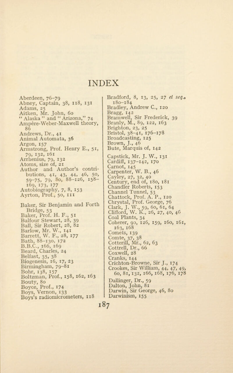 INDEX Aberdeen, 76-79 Abney, Captain, 38, 118, 131 Adams, 25 Aitken, Mr. John, 60 “ Alaska ” and “ Arizona,” 74 Ampere-Weber-Maxwell theory, 86 Andrews, Dr., 41 Animal Automata, 36 Argon, 157 Armstrong, Prof. Henry E., 51, 79, 132, 161 Arrhenius, 79, 132 Atoms, size of, 21 Author and Author’s contri¬ butions, 41, 43, 44, 46, 50, 59-75, 79, 80, 88-126, 158- 169, 173, i77 Autobiography, 7, 8, 153 Ayrton, Prof., 50, in Baker, Sir Benjamin and Forth Bridge, 53 Baker, Prof. H. F., 51 Balfour Stewart, 28, 39 Ball, Sir Robert, 28, 82 Barlow, Mr. W., 141 Barrett, W. F., 28, 177 Bath, 88-130. 172 B.B.C., 166, 169 Beard, Charles, 24 Belfast, 35, 38 Biogenesis, 16, 17, 23 Birmingham, 79-81 Bohr, 138, 157 Boltzman, Prof., 158, 162, 163 Bouty, 80 Boyce, Prof., 174 Boys, Vernon, 133 Boys’s radiomicrometers, 118 Bradford, 8, 13, 25, 27 et seq., 180-184 Bradley, Andrew C., 120 Bragg, 142 Bramwell, Sir Frederick, 39 Branly, M., 89, 122, 163 Brighton, 23, 25 Bristol, 38-41, 176-178 Broadcasting, 125 Brown, J., 46 Bute, Marquis of, 142 Capstick, Mr. J. W., 131 Cardiff, 137-142, 170 Carnot, 145 Carpenter, W. B., 46 Cayley, 27, 32, 40 Century, end of, 180, 181 Chandler Roberts, 153 Channel Tunnel, 53 Chattock, Prof. A. P., 120 Chrystal, Prof. George, 76 Clark, J. W., 59, 60, 61, 64 Clifford, W. K., 26, 27, 40, 46 Coal Plants, 34 Coherer, 90, 126, 159, 160, 161, 163, 168 Comets, 139 Comte, 37, 38 Cotterill, Mr., 62, 63 Cottrell, Dr., 66 Coxwell, 28 Cranks, 144 Crichton-Browne, Sir J., 174 Crookes, Sir William, 44, 47, 49, 60, 81, 132, 166, 168, 176, 178 Dallinger, Dr., 59 Dalton, John, 81 Darwin, Sir George, 46, 80 Darwinism, 155 87