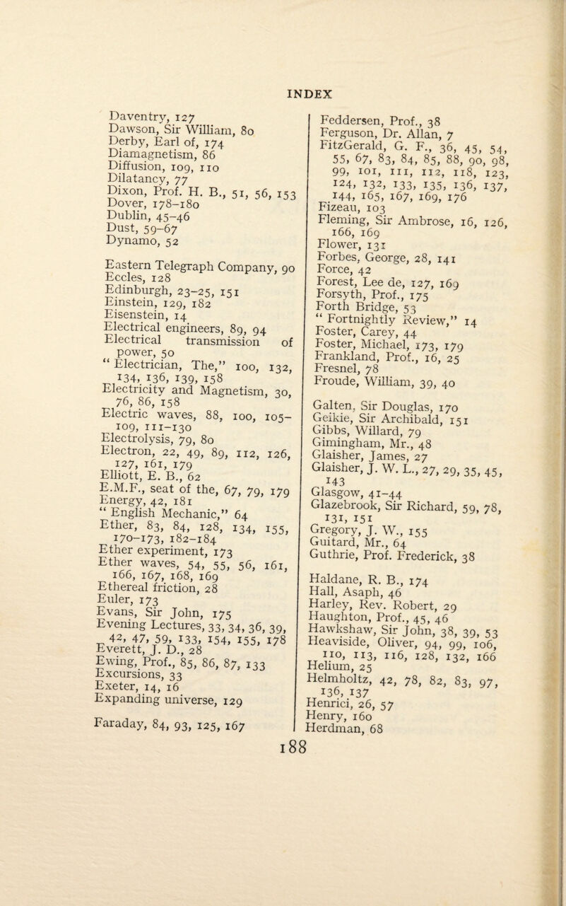 Daventry, 12 7 Dawson, Sir William, 80 Derby, Earl of, 174 Diamagnetism, 86 Diffusion, 109, no Dilatancy, 77 Dixon, Prof. H. B., 51, 56, 153 Dover, 178-180 Dublin, 45-46 Dust, 59-67 Dynamo, 52 Eastern Telegraph Company, 90 Eccles, 128 Edinburgh, 23-25, 151 Einstein, 129, 182 Eisenstein, 14 Electrical engineers, 89, 94 Electrical transmission of power, 50 “ Electrician, The,” 100, 132, *34, 136, 139, 158 Electricity and Magnetism, 30. 76, 86, 158 Electric waves, 88, 100, 105- 109, m-130 Electrolysis, 79, 80 Electron, 22, 49, 89, 112, 126, 127, 161, 179 Elliott, E. B., 62 E.M.F., seat of the, 67, 79, 179 Energy, 42, 181 “ English Mechanic,” 64 Ether, 83, 84, 128, 134, i55, 170-173, 182-184 Ether experiment, 173 Ether waves, 54, 55, 56, 161, 166, 167, 168, 169 Ethereal friction, 28 Euler, 173 Evans, Sir John, 175 Evening Lectures, 33, 34, 36, 39, 42’ i7,-r59A133’ I54> *55, 178 Everett, J. D., 28 Ewing, Prof., 85, 86, 87, 133 Excursions, 33 Exeter, 14, 16 Expanding universe, 129 Faraday, 84, 93, 125, 167 Feddersen, Prof., 38 Ferguson, Dr. Allan, 7 FitzGerald, G. F., 36, 45, 54, 55, 67, 83, 84, 85, 88, 90, 98, 99, 101, hi, 112, 118, 123. 124, 132, 133, 135, 136, 137,' 144, 165, 167, 169, 176 Fizeau, 103 Fleming, Sir Ambrose, 16, 126, 166, 169 Flower, 131 Forbes, George, 28, 141 Force, 42 Forest, Lee de, 127, 169 Forsyth, Prof., 175 Forth Bridge, 53 “ Fortnightly Review,” 14 Foster, Carey, 44 Foster, Michael, 173, 179 Frankland, Prof., 16, 25 Fresnel, 78 Froude, William, 39, 40 Gal ten, Sir Douglas, 170 Geikie, Sir Archibald, 151 Gibbs, Willard, 79 Gimingham, Mr., 48 Glaisher, James, 27 Glaisher, J. W. L., 27, 29, 35, 45, 143 Glasgow, 41-44 Glazebrook, Sir Richard, 59, 78, *3i, 151 Gregory, J. W., 155 Guitard, Mr., 64 Guthrie, Prof. Frederick, 38 Haldane, R. B., 174 Hall, Asaph, 46 Harley, Rev. Robert, 29 Iiaughton, Prof., 45, 46 Hawkshaw, Sir John, 38, 39, 53 Heaviside, Oliver, 94, 99, 106, 113, 116, 128, 132, 166 Helium, 25 Helmholtz, 42, 78, 82, 83, 97, *36, 137 Henrici, 26, 5 7 Henry, 160 Herdman, 68