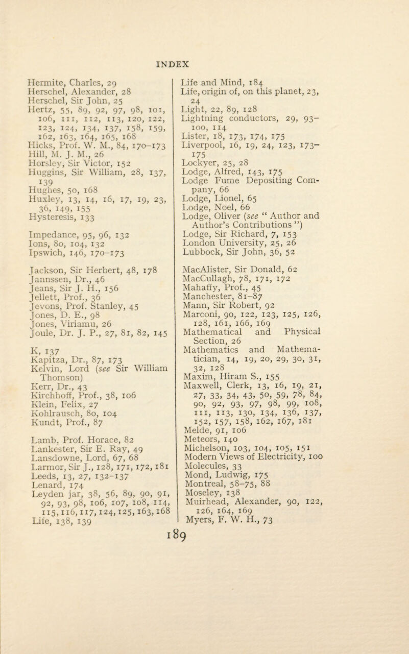 Ilermite, Charles, 29 Herschel, Alexander, 28 Hcrschel, Sir John, 25 Hertz, 55, 89, 92, 97, 98, 1 o 1, 106, hi, 112, 113, 120, 122, 123, 124, 134, 137, 158, 159, 162, 163, 164, 165, 168 Hicks, Prof. W. M., 84, 170-173 Hill, M. J. M., 26 Horsley, Sir Victor, 152 Huggins, Sir William, 28, 137, 139 Hughes, 50, 168 Huxley, 13, 14, 16, 17, 19, 23, 36, 149, 155 Hysteresis, 133 Impedance, 95, 96, 132 Ions, 80, 104, 132 Ipswich, 146, 170-173 Jackson, Sir Herbert, 48, 178 Jannssen, Ur., 46 Jeans, Sir J. 11., 156 Jellett, Prof., 36 Jevons, Prof. Stanley, 45 Jones, D. E., 98 Jones, Viriamu, 26 Joule, Dr. J. P., 27, 81, 82, 145 K, 137 Kapitza, Dr., 87, 173 Kelvin, Lord (see Sir William Thomson) Kerr, Dr., 43 Kirchhoff, Prof., 38, 106 Klein, Felix, 27 Kohlrausch, 80, 104 Kundt, Prof., 87 Lamb, Prof. Horace, 82 Lankester, Sir E. Ray, 49 Lansdowne, Lord, 67, 68 Larmor, Sir J., 128, 171,172, 181 Leeds, 13, 27, 132-137 Lenard, 174 Leyden jar, 38, 56, 89, 90, 91, 92, 93, 98, 106, 107, 108, 114, 115,116,117,124,125,163,168 Life, 138, 139 Life and Mind, 184 Life, origin of, on this planet, 23, 24 Tight, 22, 89, 128 Lightning conductors, 29, 93- 100, 114 Lister, 18, 173, 174, *75 Liverpool, 16, 19, 24, 123, 173- 175 Lockyer, 25, 28 Lodge, Alfred, 143, 175 Lodge Fume Depositing Com¬ pany, 66 Lodge, Lionel, 65 Lodge, Noel, 66 Lodge, Oliver (see “ Author and Author’s Contributions ”) Lodge, Sir Richard, 7, 153 London University, 25, 26 Lubbock, Sir John, 36, 52 MacAlister, Sir Donald, 62 MacCullagh, 78, 171, 172 Mahaffy, Prof., 45 Manchester, 81-87 Mann, Sir Robert, 92 Marconi, 90, 122, 123, 125, 126, 128, 161, 166, 169 Mathematical and Physical Section, 26 Mathematics and Mathema¬ tician, 14, 19, 20, 29, 30, 31, 32, 128 Maxim, Hiram S., 155 Maxwell, Clerk, 13, 16, 19, 21, 27, 33, 34, 43, 50, 59, 78, 84, 90, 92, 93, 97, 98, 99, 108, hi, 113, 130, 134, 136, 137, 152, 157, 158, 162, 167, 181 Melde, 91, 106 Meteors, 140 Michelson, 103, 104, 105, 151 Modern Views of Electricity, 100 Molecules, 33 Mond, Ludwig, 175 Montreal, 58-75, 88 Moseley, 138 Muirhead, Alexander, 90, 122, 126, 164, 169 Myers, F. W. H., 73