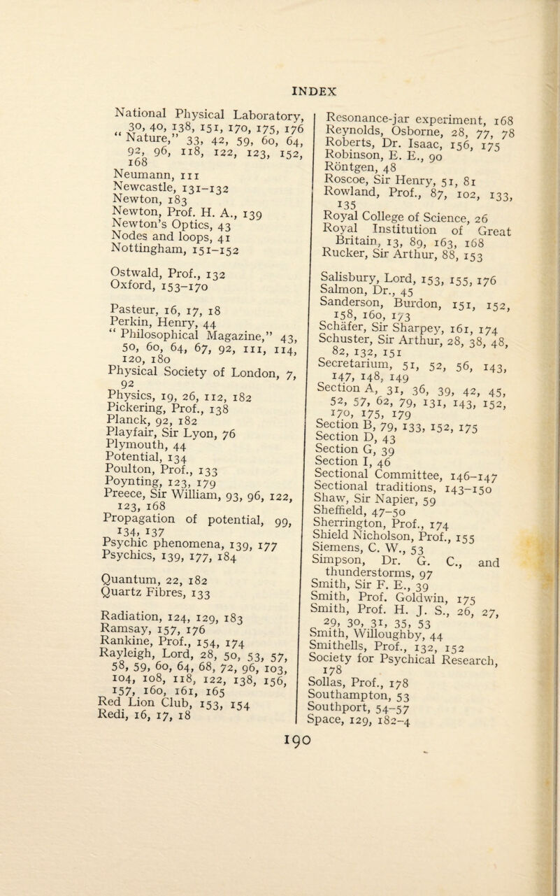 National Physical Laboratory, « 3°’4°’ *38> 151, i7o, 175, 176 Nature,” 33, 42, 59, 60, 64, 92, 96, 118, 122, 123, 152, 168 ’ 0 ’ Neumann, m Newcastle, 131-132 Newton, 183 Newton, Prof. H. A., 139 Newton’s Optics, 43 Nodes and loops, 41 Nottingham, 151-152 Resonance-jar experiment, 168 Re3molds, Osborne, 28, 77, 78 Roberts, Dr. Isaac, 156, 175 Robinson, E. E., 90 Rontgen, 48 Roscoe, Sir Henry, 51, 81 Rowland, Prof., 87, 102, 133, 135 Royal College of Science, 26 Royal Institution of Great Britain, 13, 89, 163, 168 Rucker, Sir Arthur, 88, 153 Ostwald, Prof., 132 Oxford, 15 3-170 Pasteur, 16, 17, 18 Perkin, Henry, 44 “ Philosophical Magazine,” 43, 50, 60, 64, 67, 92, hi, 114, 120, 180 Physical Society of London, 7, 92 Physics, 19, 26, 112, 182 Pickering, Prof., 138 Planck, 92, 182 Playfair, Sir Lyon, 76 Plymouth, 44 Potential, 134 Poulton, Prof., 133 Poynting, 123, 179 Preece, Sir William, 93, 96, 122, 123, 168 Propagation of potential, 99, 134, 137 Psychic phenomena, 139, 177 Psychics, 139, 177, 184 Quantum, 22, 182 Quartz Fibres, 133 Radiation, 124, 129, 183 Ramsay, 157, 176 Rankine, Prof., 154, 174 Rayleigh Lord, 28, 50, 53, 57, 58, 59, 60, 64, 68, 72, 96, 103, 104, 108, 118, 122, 138, 156, 157, 160, 161, 165 Red Lion Club, 153, i54 Redi, 16, 17, 18 Salisbury, Lord, 153, 155, 176 Salmon, Dr., 45 Sanderson, Burdon, 151, 152, 158, 160, 173 Schafer, Sir Sharpey, 161, 174 Schuster, Sir Arthur, 28, 38, 48, 82, 132, 151 Secretarium, 51, 52, 56, 143, 147, 148, 149 Section A, 31, 36, 39, 42, 45, 52, 57, 62, 79, 131, 143, 132, _ r7°, 175, i79 Section B, 79, 133, i52, iy$ Section D, 43 Section G, 39 Section I, 46 Sectional Committee, 146-147 Sectional traditions, 143-150 Shaw, Sir Napier, 59 Sheffield, 47-50 Sherrington, Prof., 174 Shield Nicholson, Prof., 155 Siemens, C. W., 53 Simpson, Dr. G. C., and thunderstorms, 97 Smith, Sir F. E., 39 Smith, Prof. Gold win, 175 Smith, Prof. H. J. S., 26, 27, 0 2.9, 30, 31, 35, 53 Smith, Willoughby, 44 Smithells, Prof., 132, 152 Society for Psychical Research, 178 Sollas, Prof., 178 Southampton, 53 Southport, 54-57 Space, 129, 182-4
