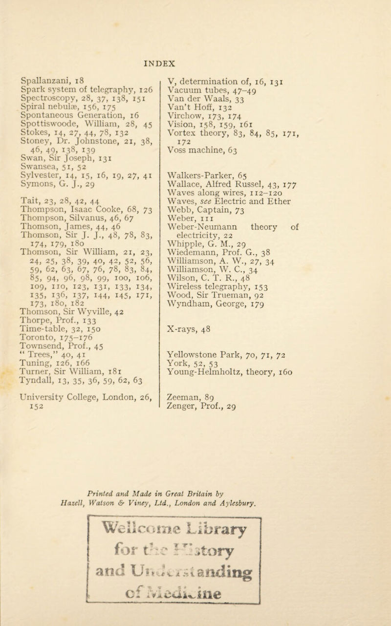 Spallanzani, 18 Spark system of telegraphy, 126 Spectroscopy, 28, 37, 138, 151 Spiral nebulae, 156, 175 Spontaneous Generation, 16 Spottiswoode, William, 28, 45 Stokes, 14, 27, 44, 78, 132 Stoney, Dr. Johnstone, 21, 38, 46, 49, 138, 139 Swan, Sir Joseph, 131 Swansea, 51, 52 Sylvester, 14, 15, 16, 19, 27, 41 Symons, G. J., 29 Tait, 23, 28, 42, 44 Thompson, Isaac Cooke, 68, 73 Thompson, Silvanus, 46, 67 Thomson, James, 44, 46 Thomson, Sir J. J., 48, 78, 83, i74, 179, 180 Thomson, Sir William, 21, 23, 24, 25, 38, 39, 40, 42, 52, 56, 59, 62, 63, 67, 76, 78, 83, 84, 85, 94, 96, 98, 99, 100, 106, 109, no, 123, 131, 133, 134, 135, 136, 137, 144, 145, 171, 173, 180, 182 Thomson, Sir Wyville, 42 Thorpe, Prof., 133 Time-table, 32, 150 Toronto, 175-176 Townsend, Prof., 45 “ Trees,” 40, 41 Tuning, 126, 166 Turner, Sir William, 181 Tyndall, 13, 35, 36, 59, 62, 63 University College, London, 26, 152 V, determination of, 16, 131 Vacuum tubes, 47-49 Van der Waals, 33 Van’t Hoff, 132 Virchow, 173, 174 Vision, 158, 159, 161 Vortex theory, 83, 84, 85, 171, 172 Voss machine, 63 Walkers-Parker, 65 Wallace, Alfred Russel, 43, 177 Waves along wires, 112-120 Waves, see Electric and Ether Webb, Captain, 73 Weber, in Weber-Neumann theory of electricity, 22 Whipple, G. M., 29 Wiedemann, Prof. G., 38 Williamson, A. W., 27, 34 Williamson, W. C., 34 Wilson, C. T. R., 48 Wireless telegraphy, 153 Wood, Sir Trueman, 92 Wyndham, George, 179 X-rays, 48 Yellowstone Park, 70, 71, 72 York, 52, 53 Young-Helmholtz, theory, 160 Zeeman, 89 Zenger, Prof., 29 Printed and Made in Great Britain by Hazell, Watson & Viney, Ltd., London and Aylesbury. Wellcome Library for the ?T* story and Uf » A ~vanding of Leukine
