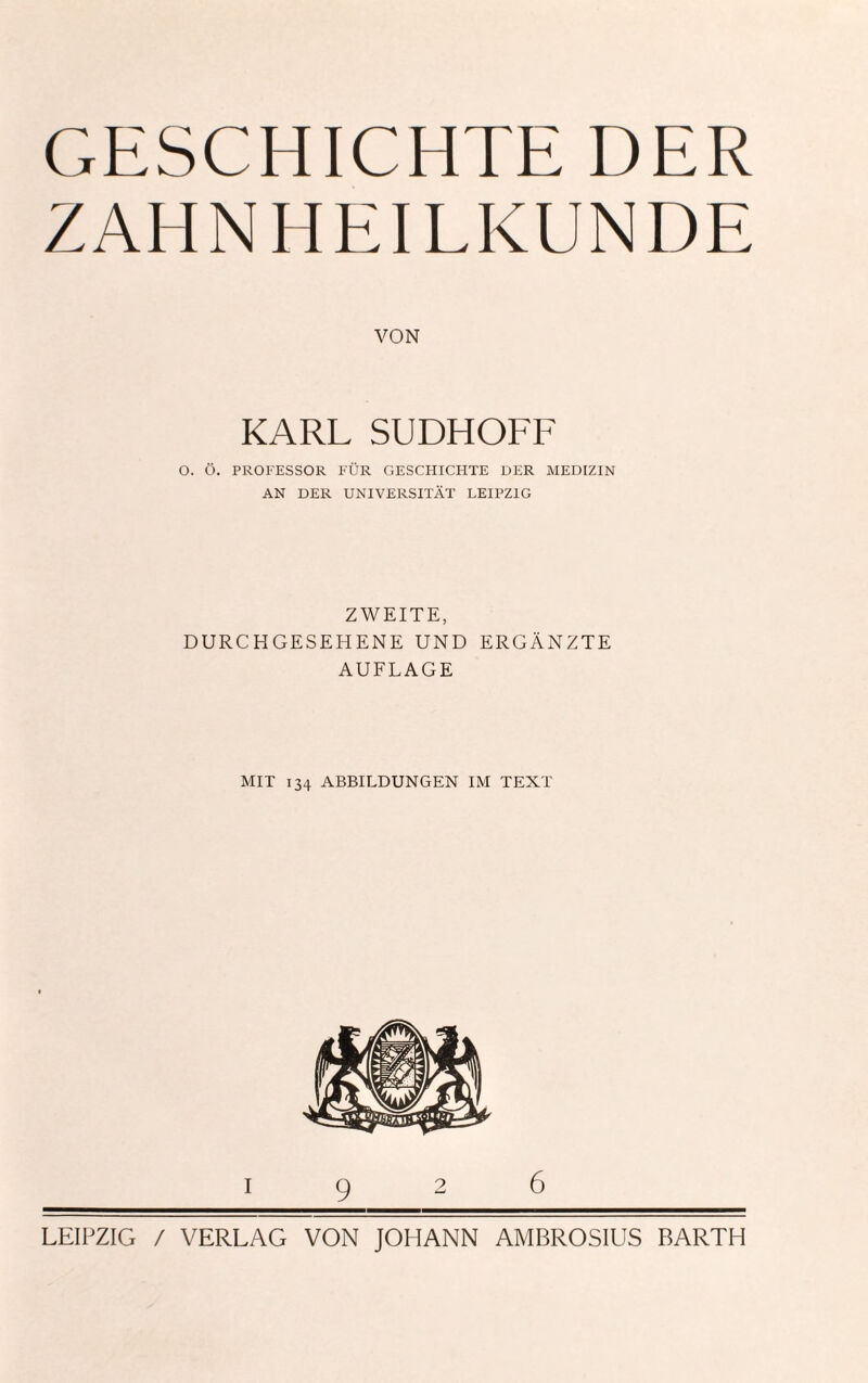 ZAHNHEILKUNDE VON KARL SUDHOFF O. Ö. PROFESSOR FÜR GESCHICHTE DER MEDIZIN AN DER UNIVERSITÄT LEIPZIG ZWEITE, DURCHGESEHENE UND ERGÄNZTE AUFLAGE MIT 134 ABBILDUNGEN IM TEXT I926 LEIPZIG / VERLAG VON JOHANN AMBROSIUS BARTH