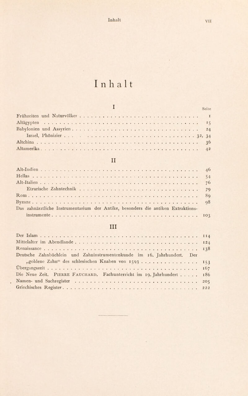 Inhalt VII Inhalt ^ Seite Frühzeiten und Naturvölker. i Altägypten . 15 Babylonien und Assyrien. 24 Israel, Phönizier.32, 34 Altchina. 36 Altamerika. 42 II Alt-Indien. 46 Hellas. 54 Alt-Italien. 76 Etrurische Zahntechnik. 79 Rom. 89 Byzanz. 98 Das zahnärztliche Instrumentarium der Antike, besonders die antiken Extraktions¬ instrumente . 103 III Der Islam. 114 Mittelalter im Abendlande. 124 Renaissance. 138 Deutsche Zahnbüchlein und Zahninstrumentenkunde im 16. Jahrhundert. Der ,.goldene Zahn“ des schlesischen Knaben von 1593. 153 Übergangszeit. 167 Die Neue Zeit. Pierre Fauchard. Fachunterricht im 19. Jahrhundert. 186 Namen- und Sachregister . 205 Griechisches Register. 222