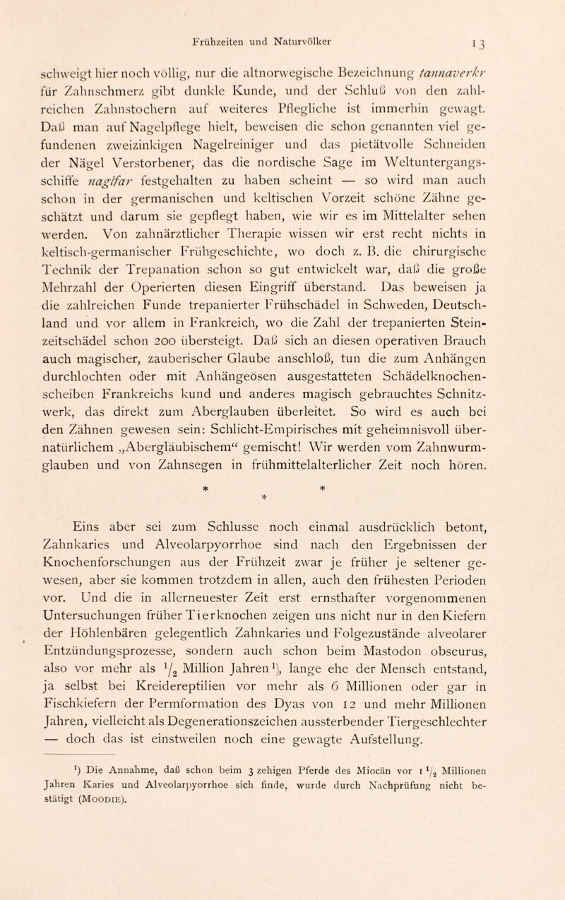 schweigt hier noch völlig, nur die altnorwegische Bezeichnung tannaverkr für Zahnschmerz gibt dunkle Kunde, und der Schluß von den zahl¬ reichen Zahnstochern auf weiteres Pflegliche ist immerhin gewagt. Daß man auf Nagelpflege hielt, beweisen die schon genannten viel ge¬ fundenen zweizinkigen Nagelreiniger und das pietätvolle Schneiden der Nägel Verstorbener, das die nordische Sage im Weltuntergangs- schiffe naglfar festgehalten zu haben scheint — so wird man auch schon in der germanischen und keltischen Vorzeit schöne Zähne ge¬ schätzt und darum sie gepflegt haben, wie wir es im Mittelalter sehen werden. Von zahnärztlicher Therapie wissen wir erst recht nichts in keltisch-germanischer Frühgeschichte, wo doch z. B. die chirurgische Technik der Trepanation schon so gut entwickelt war, daß die große Mehrzahl der Operierten diesen Eingriff überstand. Das beweisen ja die zahlreichen Funde trepanierter Frühschädel in Schweden, Deutsch¬ land und vor allem in Frankreich, wo die Zahl der trepanierten Stein¬ zeitschädel schon 200 übersteigt. Daß sich an diesen operativen Brauch auch magischer, zauberischer Glaube anschloß, tun die zum Anhängen durchlochten oder mit Anhängeösen ausgestatteten Schädelknochen¬ scheiben Frankreichs kund und anderes magisch gebrauchtes Schnitz¬ werk, das direkt zum Aberglauben überleitet. So wird es auch bei den Zähnen gewesen sein: Schlicht-Empirisches mit geheimnisvoll über¬ natürlichem „Abergläubischem“ gemischt! Wir werden vom Zahnwurm¬ glauben und von Zahnsegen in frühmittelalterlicher Zeit noch hören. * =1= * Eins aber sei zum Schlüsse noch einmal ausdrücklich betont, Zahnkaries und Alveolarpyorrhoe sind nach den Ergebnissen der Knochenforschungen aus der Frühzeit zwar je früher je seltener ge¬ wesen, aber sie kommen trotzdem in allen, auch den frühesten Perioden vor. Und die in allerneuester Zeit erst ernsthafter vorgenommenen Untersuchungen früher Tierknochen zeigen uns nicht nur in den Kiefern der Höhlenbären gelegentlich Zahnkaries und Folgezustände alveolarer Entzündungsprozesse, sondern auch schon beim Mastodon obscurus, also vor mehr als J/2 Million Jahren J), lange ehe der Mensch entstand, ja selbst bei Kreidereptilien vor mehr als 6 Millionen oder gar in Fischkiefern der Permformation des Dyas von 12 und mehr Millionen Jahren, vielleicht als Degenerationszeichen aussterbender Tiergeschlechter — doch das ist einstweilen noch eine gewagte Aufstellung. ') Die Annahme, daß schon beim 3 zehigen Pferde des Miocän vor 1 l/4 Millionen Jahren Karies und Alveolarpyorrhoe sich finde, wurde durch Nachprüfung nicht be¬ stätigt (Moodie).