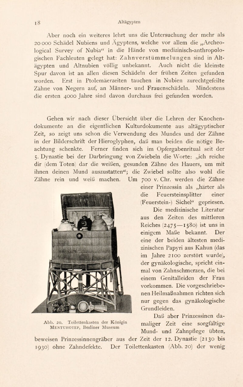 Aber noch ein weiteres lehrt uns die Untersuchung der mehr als 20 ooo Schädel Nubiens und Ägyptens, welche vor allem die „Archeo- logical Survey of Nubia“ in die Hände von medizinisch-anthropolo¬ gischen Fachleuten gelegt hat: Zahnverstümmelungen sind in Alt¬ ägypten und Altnubien völlig unbekannt. Auch nicht die kleinste Spur davon ist an allen diesen Schädeln der frühen Zeiten gefunden worden. Erst in Ptolemäerzeiten tauchen in Nubien zurechtgefeilte Zähne von Negern auf, an Männer- und Frauenschädeln. Mindestens die ersten 4000 Jahre sind davon durchaus frei gefunden worden. Gehen wir nach dieser Übersicht über die Lehren der Knochen¬ dokumente an die eigentlichen Kulturdokumente aus altägyptischer Zeit, so zeigt uns schon die Verwendung des Mundes und der Zähne in der Bilderschrift der Hieroglyphen, daß man beiden die nötige Be¬ achtung schenkte. IArner finden sich im Opfergabenritual seit der 5. Dynastie bei der Darbringung von Zwiebeln die Worte: „ich reiche dir (dem Toten) dar die weißen, gesunden Zähne des Hauers, um mit ihnen deinen Mund auszustatten“; die Zwiebel sollte also wohl die Zähne rein und weiß machen. Um 700 v. Chr. werden die Zähne einer Prinzessin als „härter als die Feuersteinsplitter einer (Feuerstein-) Sichel“ gepriesen. Die medizinische Literatur aus den Zeiten des mittleren Reiches (2475 —1580) ist uns in einigem Maße bekannt. Der eine der beiden ältesten medi¬ zinischen Papyri aus Kahun (das im Jahre 2100 zerstört wurde), der gynäkologische, spricht ein¬ mal von Zahnschmerzen, die bei einem Genitalleiden der Frau Vorkommen. Die vorgeschriebe¬ nen Heilmaßnahmen richten sich nur gegen das gynäkologische Grundleiden. Daß aber Prinzessinen da- Abb. 20. Toilettenkasten der Königin maliger Zeit eine sorgfältige Mentuhotep, Berliner Museum ö Mund- und Zahnpflege übten, beweisen Prinzessinnengräber aus der Zeit der 12. Dynastie (2130 bis 1930) ohne Zahndefekte. Der Toilettenkasten (Abb. 20) der wenig