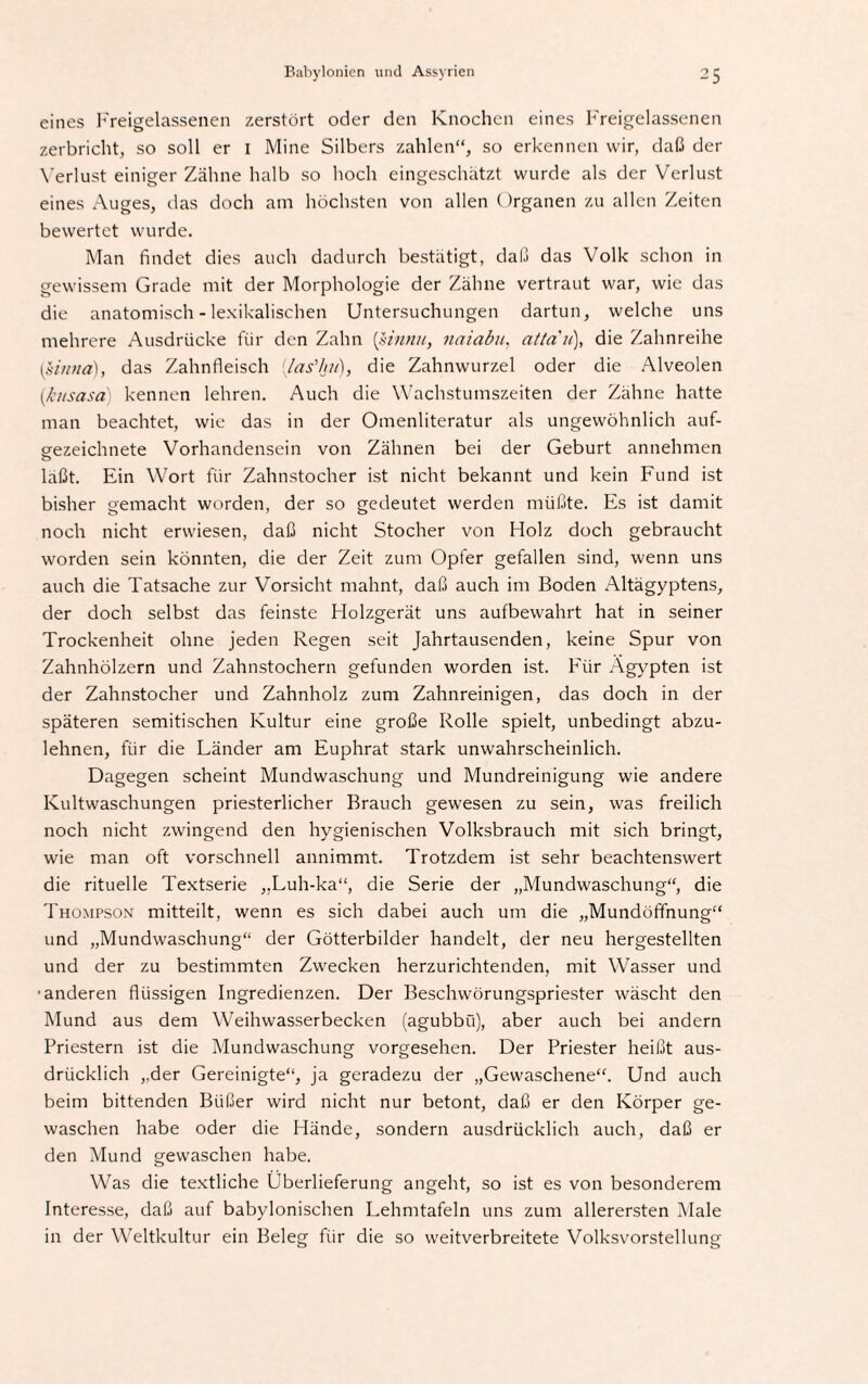 eines Freigelassenen zerstört oder den Knochen eines Freigelassenen zerbricht, so soll er 1 Mine Silbers zahlen“, so erkennen wir, daß der Verlust einiger Zähne halb so hoch eingeschätzt wurde als der Verlust eines Auges, das doch am höchsten von allen Organen zu allen Zeiten bewertet wurde. Man findet dies auch dadurch bestätigt, daß das Volk schon in gewissem Grade mit der Morphologie der Zähne vertraut war, wie das die anatomisch - lexikalischen Untersuchungen dartun, welche uns mehrere Ausdrücke für den Zahn (sinnn, naiabu, atta'n), die Zahnreihe {Unna), das Zahnfleisch (fas’hu), die Zahnwurzel oder die Alveolen (,kitsasa kennen lehren. Auch die Wachstumszeiten der Zähne hatte man beachtet, wie das in der Omenliteratur als ungewöhnlich auf¬ gezeichnete Vorhandensein von Zähnen bei der Geburt annehmen laßt. Ein Wort für Zahnstocher ist nicht bekannt und kein Fund ist bisher gemacht worden, der so gedeutet werden müßte. Es ist damit noch nicht erwiesen, daß nicht Stocher von Holz doch gebraucht worden sein könnten, die der Zeit zum Opfer gefallen sind, wenn uns auch die Tatsache zur Vorsicht mahnt, daß auch im Boden Altägyptens, der doch selbst das feinste Holzgerät uns aufbewahrt hat in seiner Trockenheit ohne jeden Regen seit Jahrtausenden, keine Spur von Zahnhölzern und Zahnstochern gefunden worden ist. Für Ägypten ist der Zahnstocher und Zahnholz zum Zahnreinigen, das doch in der späteren semitischen Kultur eine große Rolle spielt, unbedingt abzu¬ lehnen, für die Länder am Euphrat stark unwahrscheinlich. Dagegen scheint Mundwaschung und Mundreinigung wie andere Kultwaschungen priesterlicher Brauch gewesen zu sein, was freilich noch nicht zwingend den hygienischen Volksbrauch mit sich bringt, wie man oft vorschnell annimmt. Trotzdem ist sehr beachtenswert die rituelle Textserie „Luh-ka“, die Serie der „Mundwaschung“, die Thompson mitteilt, wenn es sich dabei auch um die „Mundöfifnung“ und „Mundwaschung“ der Götterbilder handelt, der neu hergestellten und der zu bestimmten Zwecken herzurichtenden, mit Wasser und ■anderen flüssigen Ingredienzen. Der Beschwörungspriester wäscht den Mund aus dem Weihwasserbecken (agubbü), aber auch bei andern Priestern ist die Mundwaschung vorgesehen. Der Priester heißt aus¬ drücklich „der Gereinigte“, ja geradezu der „Gewaschene“. Und auch beim bittenden Büßer wird nicht nur betont, daß er den Körper ge¬ waschen habe oder die Hände, sondern ausdrücklich auch, daß er den Mund gewaschen habe. Was die textliche Überlieferung angeht, so ist es von besonderem Interesse, daß auf babylonischen Lehmtafeln uns zum allerersten Male in der Weltkultur ein Beleg für die so weitverbreitete Volksvorstellung