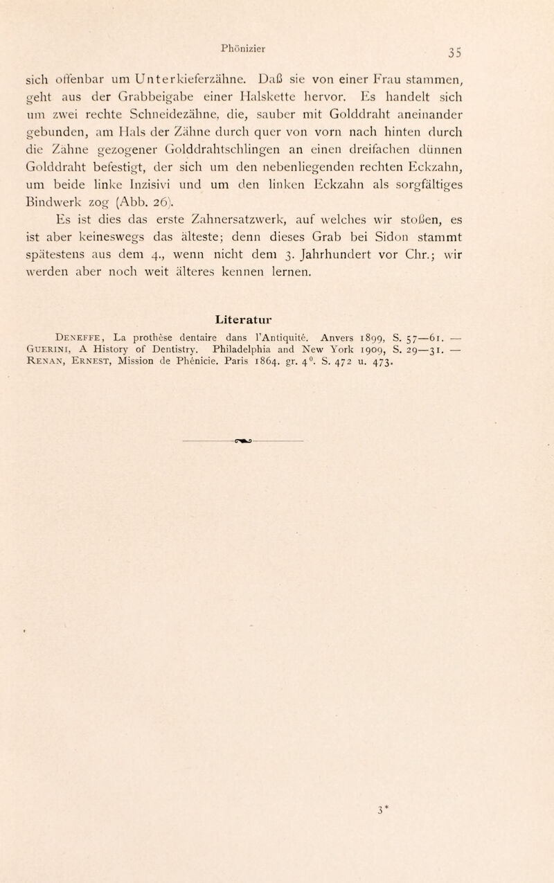 Phönizier sich offenbar um Unterkieferzähne. Daß sie von einer Frau stammen, geht aus der Grabbeigabe einer Halskette hervor. Es handelt sich um zwei rechte Schneidezähne, die, sauber mit Golddraht aneinander gebunden, am Hals der Zähne durch quer von vorn nach hinten durch die Zähne gezogener Golddrahtschlingen an einen dreifachen dünnen Golddraht befestigt, der sich um den nebenliegenden rechten Eckzahn, um beide linke Inzisivi und um den linken Eckzahn als sorgfältiges Bindwerk zog (Abb. 26). Es ist dies das erste Zahnersatzwerk, auf welches wir stoßen, es ist aber keineswegs das älteste; denn dieses Grab bei Sidon stammt spätestens aus dem 4., wenn nicht dem 3. Jahrhundert vor Chr.; wir werden aber noch weit älteres kennen lernen. Literatur Dexeffe, La prothese dentaire dans l’Antiquite. Anvers 1899, S. 57—61. — Guerini, A History of Dentistry. Philadelphia and New York 1909, S. 29—31. — Renan, Ernest, Mission de Phenicie. Paris 1864. gr. 40. S. 472 u. 473.