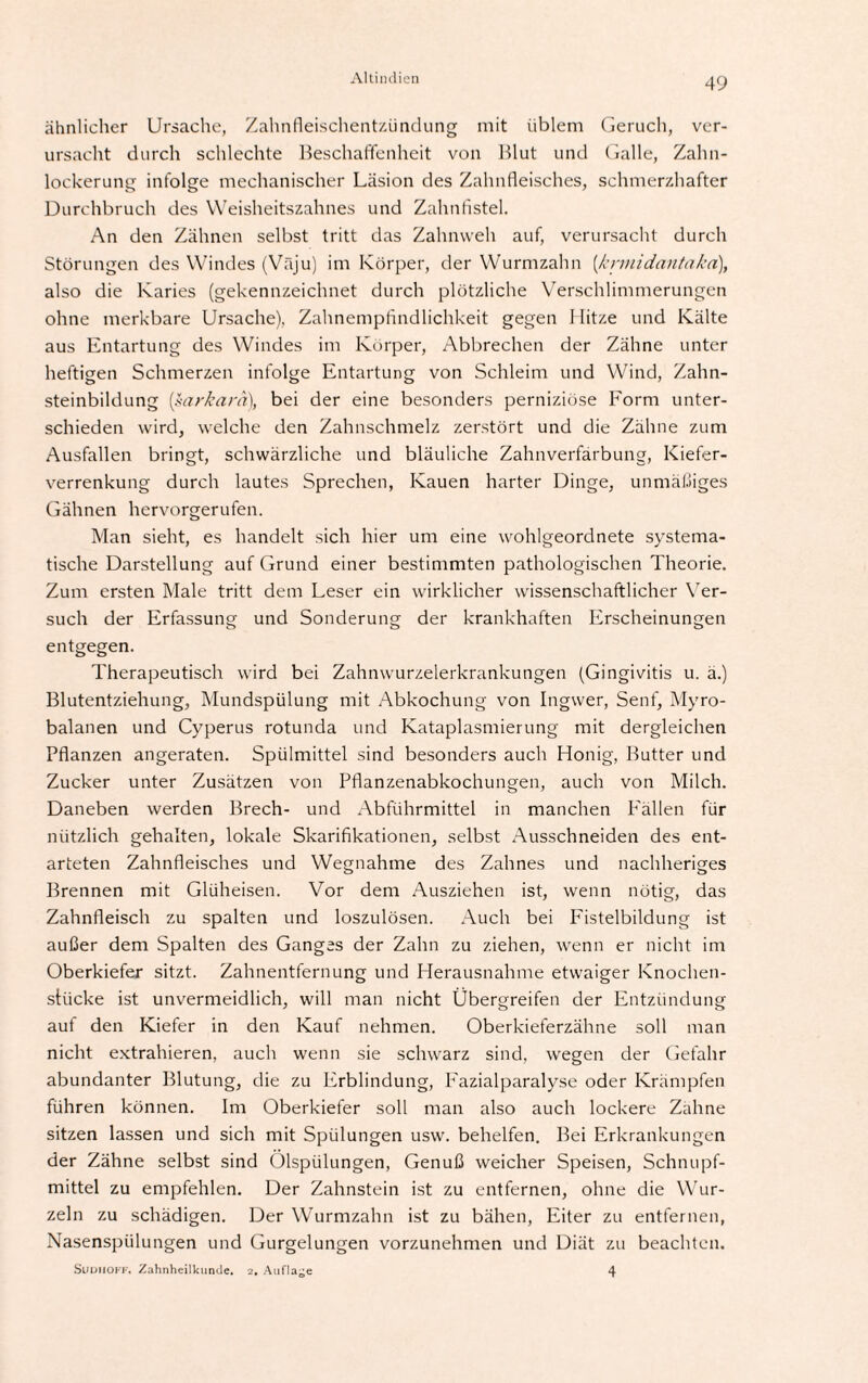 ähnlicher Ursache, Zahnfleischentzündung mit üblem Geruch, ver¬ ursacht durch schlechte Beschaffenheit von Blut und Galle, Zahn- lockerung infolge mechanischer Läsion des Zahnfleisches, schmerzhafter Durchbruch des Weisheitszahnes und Zahnfistel. An den Zähnen selbst tritt das Zahnweh auf, verursacht durch Störungen des Windes (Väju) im Körper, der Wurmzahn [krinidantakd], also die Karies (gekennzeichnet durch plötzliche Verschlimmerungen ohne merkbare Ursache), Zahnempfindlichkeit gegen Hitze und Kälte aus Entartung des Windes im Körper, Abbrechen der Zähne unter heftigen Schmerzen infolge Entartung von Schleim und Wind, Zahn¬ steinbildung [sarkarä), bei der eine besonders perniziöse Form unter¬ schieden wird, welche den Zahnschmelz zerstört und die Zähne zum Ausfallen bringt, schwärzliche und bläuliche Zahnverfarbung, Kiefer¬ verrenkung durch lautes Sprechen, Kauen harter Dinge, unmäßiges Gähnen hervorgerufen. Man sieht, es handelt sich hier um eine wohlgeordnete systema¬ tische Darstellung auf Grund einer bestimmten pathologischen Theorie. Zum ersten Male tritt dem Leser ein wirklicher wissenschaftlicher Ver¬ such der Erfassung und Sonderung der krankhaften Erscheinungen entgegen. Therapeutisch wird bei Zahnwurzelerkrankungen (Gingivitis u. ä.) Blutentziehung, Mundspülung mit Abkochung von Ingwer, Senf, Myro- balanen und Cyperus rotunda und Kataplasmierung mit dergleichen Pflanzen angeraten. Spülmittel sind besonders auch Honig, Butter und Zucker unter Zusätzen von Pflanzenabkochungen, auch von Milch. Daneben werden Brech- und Abführmittel in manchen Fällen für nützlich gehalten, lokale Skarifikationen, selbst Ausschneiden des ent¬ arteten Zahnfleisches und Wegnahme des Zahnes und nachheriges Brennen mit Glüheisen. Vor dem Ausziehen ist, wenn nötig, das Zahnfleisch zu spalten und loszulösen. Auch bei Fistelbildung ist außer dem Spalten des Ganges der Zahn zu ziehen, wenn er nicht im Oberkiefer sitzt. Zahnentfernung und Herausnahme etwaiger Knochen¬ stücke ist unvermeidlich, will man nicht Übergreifen der Entzündung auf den Kiefer in den Kauf nehmen. Oberkieferzähne soll man nicht extrahieren, auch wenn sie schwarz sind, wegen der Gefahr abundanter Blutung, die zu Erblindung, Fazialparalyse oder Krämpfen führen können. Im Oberkiefer soll man also auch lockere Zähne sitzen lassen und sich mit Spülungen usw. behelfen. Bei Erkrankungen der Zähne selbst sind Ölspülungen, Genuß weicher Speisen, Schnupf¬ mittel zu empfehlen. Der Zahnstein ist zu entfernen, ohne die Wur¬ zeln zu schädigen. Der Wurmzahn ist zu bähen, Eiter zu entfernen, Nasenspülungen und Gurgelungen vorzunehmen und Diät zu beachten. Suuiioff, Zahnheilkunde. 2. Auflage 4