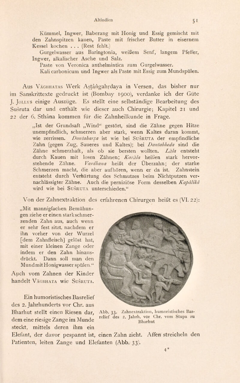 Kümmel, Ingwer, Baberang mit Honig und Essig gemischt mit den Zahnspitzen kauen, Paste mit frischer Butter in eisernem Kessel kochen . . . (Rest fehlt.) Gurgelwasser aus Baringtonia, weißem Senf, langem Pfeffer, Ingwer, alkalischer Asche und Salz. Paste von Veronica anthelmintica zum Gurgelwasser. Kali carbonicum und Ingwer als Paste mit Essig zum Mundspülen. Aus Vägbhatas Werk Astängahrdaya in Versen, das bisher nur im Sanskrittexte gedruckt ist (Bombay 1900), verdanke ich der Güte J. Jollvs einige Auszüge. Es stellt eine selbständige Bearbeitung des Susruta dar und enthält wie dieser auch Chirurgie; Kapitel 21 und 22 der 6. Sthäna kommen für die Zahnheilkunde in Frage. „Ist der Grundsaft „Wind“ gestört, sind die Zähne gegen Hitze unempfindlich, schmerzen aber stark, wenn Kaltes daran kommt, wie zerrissen. Dantaliarsa ist wie bei Susruta der empfindliche Zahn (gegen Zug, Saueres und Kaltes); bei Dantabheda sind die Zähne schmerzhaft, als ob sie bersten wollten. Lala entsteht durch Kauen mit losen Zähnen; Karäla heißen stark hervor- stehende Zähne. Vardhana heißt der Überzahn; der starke Schmerzen macht, die aber aufhören, wenn er da ist. Zahnstein entsteht durch Verhärtung des Schmutzes beim Nichtputzen ver¬ nachlässigter Zähne. Auch die perniziöse Form desselben Kapälikä wird wie bei Susruta unterschieden.“ Von der Zahnextraktion des erfahrenen Chirurgen heißt es (VI. 22): „Mit mannigfachen Bemühun¬ gen ziehe er einen stark schmer¬ zenden Zahn aus, auch wenn er sehr fest sitzt, nachdem er ihn vorher von der Wurzel [dem Zahnfleisch] gelöst hat, mit einer kleinen Zange oder indem er den Zahn hinaus¬ drückt. Dann soll man den MundmitHonigwasser spülen.“ Auch vom Zahnen der Kinder handelt Vägbhata wie Susruta. Ein humoristisches Basrelief des 2. Jahrhunderts vor Chr. aus Bharhut stellt einen Riesen dar, dem eine riesige Zange im Munde steckt, mittels deren ihm ein Elefant, der davor pespannt ist, Patienten, leiten Zange und Elefanten (Abb. 33). 4* Abb. 33. Zahnextraktion, humoristisches Bas¬ relief des 2. Jahrh. vor Chr. vom Stupa zu Bharhut einen Zahn zieht. Affen streicheln den