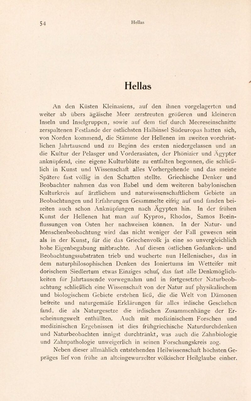 Hellas An den Küsten Kleinasiens, auf den ihnen vorgelagerten und weiter ab iibers ägäische Meer zerstreuten größeren und kleineren Inseln und Inselgruppen, sowie auf dem tief durch Meereseinschnitte zerspaltenen Festlande der östlichsten Halbinsel Südeuropas hatten sich, von Norden kommend, die Stämme der Hellenen im zweiten vorchrist¬ lichen Jahrtausend und zu Beginn des ersten niedergelassen und an die Kultur der Pelasger und Vorderasiaten, der Phönizier und Ägypter anknüpfend, eine eigene Kulturblüte zu entfalten begonnen, die schließ¬ lich in Kunst und Wissenschaft alles Vorhergehende und das meiste Spätere fast völlig in den Schatten stellte. Griechische Denker und Beobachter nahmen das von Babel und dem weiteren babylonischen Kulturkreis auf ärztlichem und naturwissenschaftlichem Gebiete an Beobachtungen und Erfahrungen Gesammelte eifrig auf und fanden bei¬ zeiten auch schon Anknüpfungen nach Ägypten hin. In der frühen Kunst der Hellenen hat man auf Kypros, Rhodos, Samos Beein¬ flussungen von Osten her nachweisen können. In der Natur- und Menschenbeobachtung wird das nicht weniger der Fall gewesen sein als in der Kunst, für die das Griechenvolk ja eine so unvergleichlich hohe Eigenbegabung mitbrachte. Auf diesen östlichen Gedanken- und Beobachtungssubstraten trieb und wucherte nun Hellenisches, das in dem naturphilosophischen Denken des Ioniertums im Wetteifer mit dorischem Siedlertum etwas Einziges schuf, das fast alle Denkmöglich¬ keiten für Jahrtausende vorwegnahm und in fortgesetzter Naturbeob¬ achtung schließlich eine Wissenschaft von der Natur auf physikalischem und biologischem Gebiete erstehen ließ, die die Welt von Dämonen befreite und naturgemäße Erklärungen für alles irdische Geschehen fand, die als Naturgesetze die irdischen Zusammenhänge der Er¬ scheinungswelt enthüllten. Auch mit medizinischem Forschen und medizinischen Ergebnissen ist dies frühgriechische Naturdurchdenken und Naturbeobachten innigst durchtränkt, was auch die Zahnbiologie und Zahnpathologie unweigerlich in seinen P'orschungskreis zog. Neben dieser allmählich entstehenden Heilwissenschaft höchsten Ge¬ präges lief von frühe an alteingewurzelter völkischer Heilglaube einher.