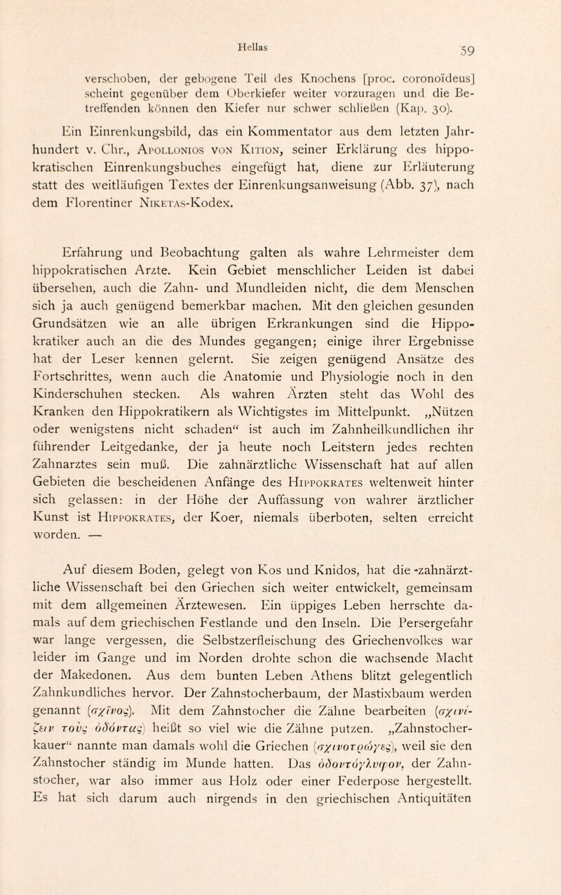 verschoben, der gebogene Teil des Knochens [proc. coronoi'deusj scheint gegenüber dein Oberkiefer weiter vorzuragen und die Be¬ treffenden können den Kiefer nur schwer schließen (Kap. 30). Ein Einrenkungsbild, das ein Kommentator aus dem letzten Jahr¬ hundert v. Chr., Apollonios von Kition, seiner Erklärung des hippo¬ kratischen Einrenkungsbuches eingefügt hat, diene zur Erläuterung statt des weitläufigen Textes der Einrenkungsanweisung (Abb. 37), nach dem Florentiner NiK.ETAs-K.odex. Erfahrung und Beobachtung galten als wahre Lehrmeister dem hippokratischen Arzte. Kein Gebiet menschlicher Leiden ist dabei übersehen, auch die Zahn- und Mundleiden nicht, die dem Menschen sich ja auch genügend bemerkbar machen. Mit den gleichen gesunden Grundsätzen wie an alle übrigen Erkrankungen sind die Hippo- kratiker auch an die des Mundes gegangen; einige ihrer Ergebnisse hat der Leser kennen gelernt. Sie zeigen genügend Ansätze des Fortschrittes, wenn auch die Anatomie und Physiologie noch in den Kinderschuhen stecken. Als wahren Ärzten steht das Wohl des Kranken den Hippokratikern als Wichtigstes im Mittelpunkt. „Nützen oder wenigstens nicht schaden“ ist auch im Zahnheilkundlichen ihr führender Leitgedanke, der ja heute noch Leitstern jedes rechten Zahnarztes sein muß. Die zahnärztliche Wissenschaft hat auf allen Gebieten die bescheidenen Anfänge des Hippokrates weltenweit hinter sich gelassen: in der Höhe der Auffassung von wahrer ärztlicher Kunst ist Hippokrates, der Koer, niemals Überboten, selten erreicht worden. — Auf diesem Boden, gelegt von Kos und Knidos, hat die -zahnärzt¬ liche Wissenschaft bei den Griechen sich weiter entwickelt, gemeinsam mit dem allgemeinen Ärztewesen. Ein üppiges Leben herrschte da¬ mals auf dem griechischen Festlande und den Inseln. Die Persergefahr war lange vergessen, die Selbstzerfleischung des Griechenvolkes war leider im Gange und im Norden drohte schon die wachsende Macht der Makedonen. Aus dem bunten Leben Athens blitzt gelegentlich Zahnkundliches hervor. Der Zahnstocherbaum, der Mastixbaum werden genannt (fr/Tvoq). Mit dem Zahnstocher die Zähne bearbeiten (ejyivt- &tv toi)g öSövtuc) heißt so viel wie die Zähne putzen. „Zahnstocher¬ kauer“ nannte man damals wohl die Griechen {rr/ivoTQ(bye.q), weil sie den Zahnstocher ständig im Munde hatten. Das ödovTÜyXvcpov, der Zahn¬ stocher, war also immer aus Holz oder einer Federpose hergestellt. Es hat sich darum auch nirgends in den griechischen Antiquitäten