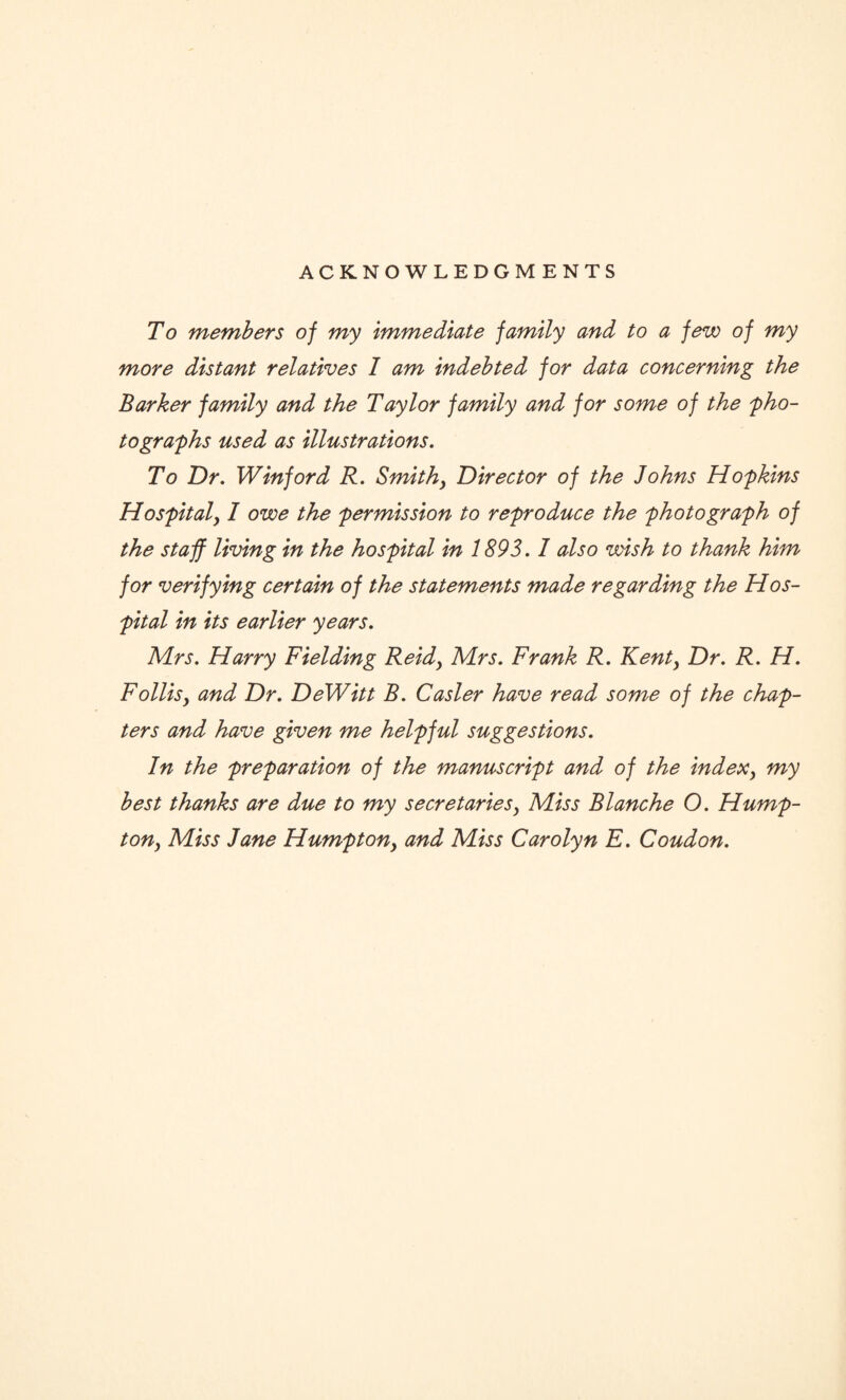 ACKNOWLEDGMENTS To members of my Immediate family and to a few of my more distant relatives I am Indebted for data concerning the Barker family and the Taylor family and for some of the 'pho¬ tographs used as illustrations. To Dr. Winford R. Smith, Director of the Johns Hopkins Hospitaly I owe the permission to reproduce the photograph of the staff living in the hospital in 1893.1 also wish to thank him for verifying certain of the statements made regarding the Hos¬ pital in its earlier years. Mrs. Harry Fielding Reidy Mrs. Frank R. Kenty Dr. R. H. Follisy and Dr. DeWitt B. Casler have read some of the chap¬ ters and have given me helpful suggestions. In the preparation of the manuscript and of the indexy my best thanks are due to my secretariesy Miss Blanche O. Hump- ton, Miss Jane Humptony and Miss Carolyn E. Coudon.