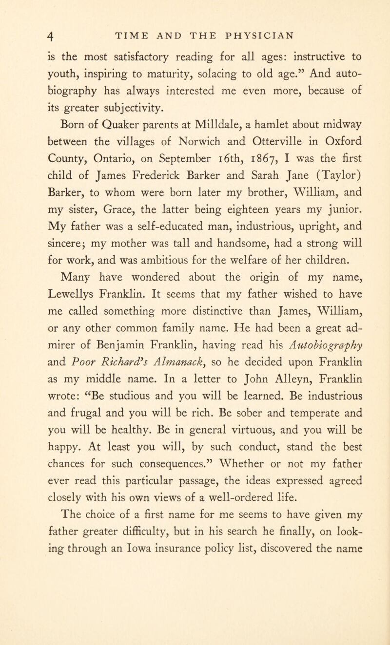is the most satisfactory reading for all ages: instructive to youth, inspiring to maturity, solacing to old age.” And auto¬ biography has always interested me even more, because of its greater subjectivity. Born of Quaker parents at Milldale, a hamlet about midway between the villages of Norwich and Otterville in Oxford County, Ontario, on September 16th, 1867, I was the first child of James Frederick Barker and Sarah Jane (Taylor) Barker, to whom were born later my brother, William, and my sister, Grace, the latter being eighteen years my junior. My father was a self-educated man, industrious, upright, and sincere j my mother was tall and handsome, had a strong will for work, and was ambitious for the welfare of her children. Many have wondered about the origin of my name, Lewellys Franklin. It seems that my father wished to have me called something more distinctive than James, William, or any other common family name. He had been a great ad¬ mirer of Benjamin Franklin, having read his Autobiography and Poor Richard's Almanack, so he decided upon Franklin as my middle name. In a letter to John Alleyn, Franklin wrote: aBe studious and you will be learned. Be industrious and frugal and you will be rich. Be sober and temperate and you will be healthy. Be in general virtuous, and you will be happy. At least you will, by such conduct, stand the best chances for such consequences.” Whether or not my father ever read this particular passage, the ideas expressed agreed closely with his own views of a well-ordered life. The choice of a first name for me seems to have given my father greater difficulty, but in his search he finally, on look¬ ing through an Iowa insurance policy list, discovered the name