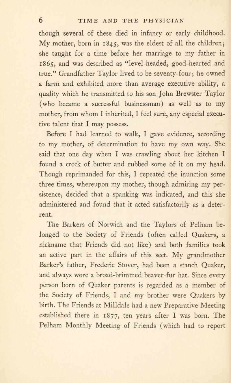 though several of these died in infancy or early childhood. My mother, born in 1845, was the eldest of all the children; she taught for a time before her marriage to my father in 1865, and was described as “level-headed, good-hearted and true.” Grandfather Taylor lived to be seventy-four; he owned a farm and exhibited more than average executive ability, a quality which he transmitted to his son John Brewster Taylor (who became a successful businessman) as well as to my mother, from whom I inherited, I feel sure, any especial execu¬ tive talent that I may possess. Before I had learned to walk, I gave evidence, according to my mother, of determination to have my own way. She said that one day when I was crawling about her kitchen I found a crock of butter and rubbed some of it on my head. Though reprimanded for this, I repeated the inunction some three times, whereupon my mother, though admiring my per¬ sistence, decided that a spanking was indicated, and this she administered and found that it acted satisfactorily as a deter¬ rent. The Barkers of Norwich and the Taylors of Pelham be¬ longed to the Society of Friends (often called Quakers, a nickname that Friends did not like) and both families took an active part in the affairs of this sect. My grandmother Barker’s father, Frederic Stover, had been a stanch Quaker, and always wore a broad-brimmed beaver-fur hat. Since every person born of Quaker parents is regarded as a member of the Society of Friends, I and my brother were Quakers by birth. The Friends at Milldale had a new Preparative Meeting established there in 1877, ten years after I was born. The Pelham Monthly Meeting of Friends (which had to report
