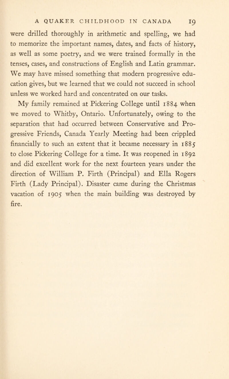 were drilled thoroughly in arithmetic and spelling, we had to memorize the important names, dates, and facts of history, as well as some poetry, and we were trained formally in the tenses, cases, and constructions of English and Latin grammar. We may have missed something that modern progressive edu¬ cation gives, but we learned that we could not succeed in school unless we worked hard and concentrated on our tasks. My family remained at Pickering College until 1884 when we moved to Whitby, Ontario. Unfortunately, owing to the separation that had occurred between Conservative and Pro¬ gressive Friends, Canada Yearly Meeting had been crippled financially to such an extent that it became necessary in 1885 to close Pickering College for a time. It was reopened in 1892 and did excellent work for the next fourteen years under the direction of William P. Firth (Principal) and Ella Rogers Firth (Lady Principal). Disaster came during the Christmas vacation of 1905 when the main building was destroyed by fire.