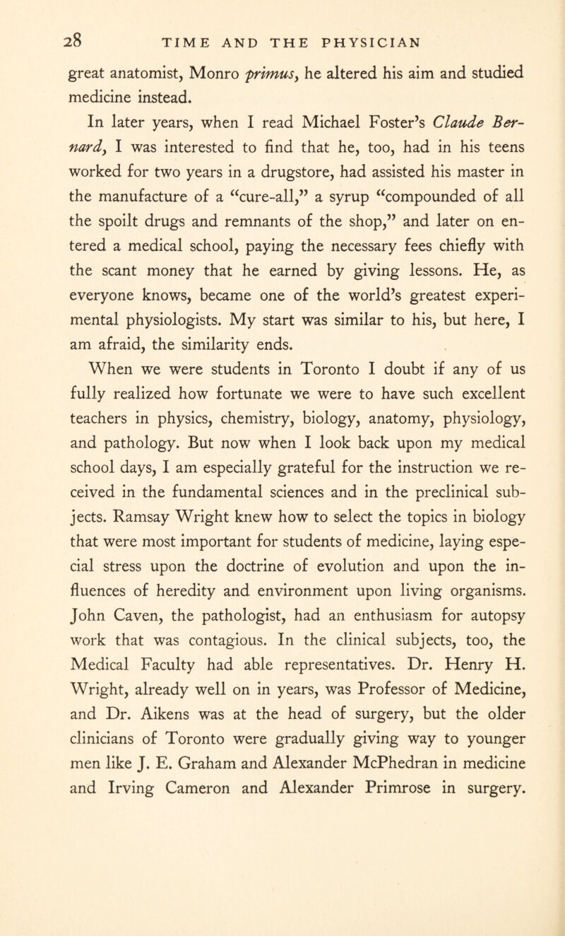 great anatomist, Monro frimusy he altered his aim and studied medicine instead. In later years, when I read Michael Foster’s Claude Ber- nardy I was interested to find that he, too, had in his teens worked for two years in a drugstore, had assisted his master in the manufacture of a “cure-all,” a syrup “compounded of all the spoilt drugs and remnants of the shop,” and later on en¬ tered a medical school, paying the necessary fees chiefly with the scant money that he earned by giving lessons. He, as everyone knows, became one of the world’s greatest experi¬ mental physiologists. My start was similar to his, but here, I am afraid, the similarity ends. When we were students in Toronto I doubt if any of us fully realized how fortunate we were to have such excellent teachers in physics, chemistry, biology, anatomy, physiology, and pathology. But now when I look back upon my medical school days, I am especially grateful for the instruction we re¬ ceived in the fundamental sciences and in the preclinical sub¬ jects. Ramsay Wright knew how to select the topics in biology that were most important for students of medicine, laying espe¬ cial stress upon the doctrine of evolution and upon the in¬ fluences of heredity and environment upon living organisms. John Caven, the pathologist, had an enthusiasm for autopsy work that was contagious. In the clinical subjects, too, the Medical Faculty had able representatives. Dr. Henry H. Wright, already well on in years, was Professor of Medicine, and Dr. Aikens was at the head of surgery, but the older clinicians of Toronto were gradually giving way to younger men like J. E. Graham and Alexander McPhedran in medicine and Irving Cameron and Alexander Primrose in surgery.