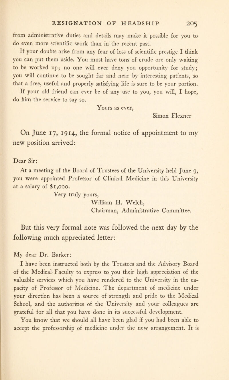 from administrative duties and details may make it possible for you to do even more scientific work than in the recent past. If your doubts arise from any fear of loss of scientific prestige I think you can put them aside. You must have tons of crude ore only waiting to be worked up; no one will ever deny you opportunity for study; you will continue to be sought far and near by interesting patients, so that a free, useful and properly satisfying life is sure to be your portion. If your old friend can ever be of any use to you, you will, I hope, do him the service to say so. Yours as ever, Simon Flexner On June 17, 1914, the formal notice of appointment to my new position arrived: Dear Sir: At a meeting of the Board of Trustees of the University held June 9, you were appointed Professor of Clinical Medicine in this University at a salary of $1,000. Very truly yours, William H. Welch, Chairman, Administrative Committee. But this very formal note was followed the next day by the following much appreciated letter: My dear Dr. Barker: I have been instructed both by the Trustees and the Advisory Board of the Medical Faculty to express to you their high appreciation of the valuable services which you have rendered to the University in the ca¬ pacity of Professor of Medicine. The department of medicine under your direction has been a source of strength and pride to the Medical School, and the authorities of the University and your colleagues are grateful for all that you have done in its successful development. You know that we should all have been glad if you had been able to accept the professorship of medicine under the new arrangement. It is