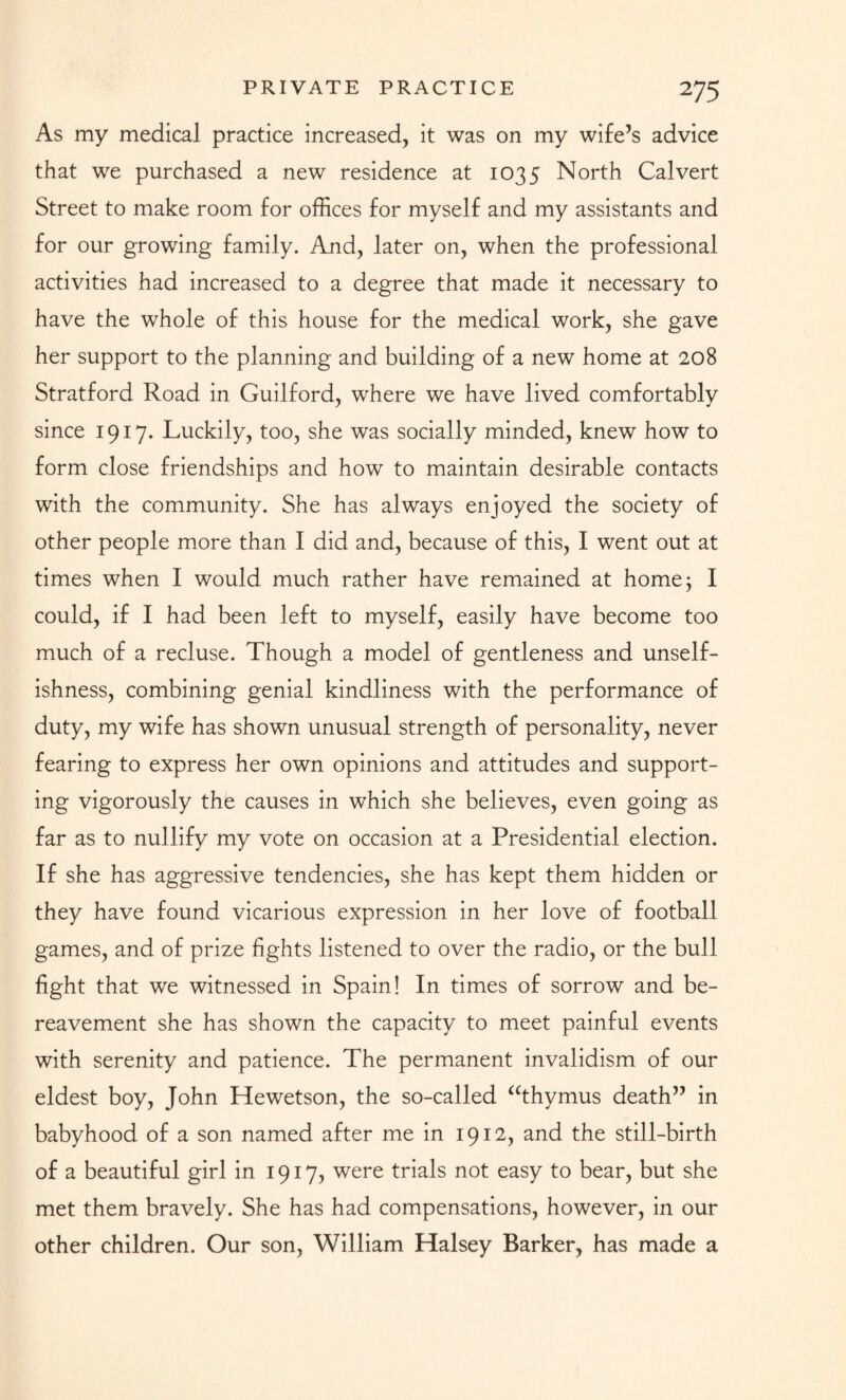 As my medical practice increased, it was on my wife’s advice that we purchased a new residence at 1035 North Calvert Street to make room for offices for myself and my assistants and for our growing family. And, later on, when the professional activities had increased to a degree that made it necessary to have the whole of this house for the medical work, she gave her support to the planning and building of a new home at 208 Stratford Road in Guilford, where we have lived comfortably since 1917. Luckily, too, she was socially minded, knew how to form close friendships and how to maintain desirable contacts with the community. She has always enjoyed the society of other people more than I did and, because of this, I went out at times when I would much rather have remained at home; I could, if I had been left to myself, easily have become too much of a recluse. Though a model of gentleness and unself¬ ishness, combining genial kindliness with the performance of duty, my wife has shown unusual strength of personality, never fearing to express her own opinions and attitudes and support¬ ing vigorously the causes in which she believes, even going as far as to nullify my vote on occasion at a Presidential election. If she has aggressive tendencies, she has kept them hidden or they have found vicarious expression in her love of football games, and of prize fights listened to over the radio, or the bull fight that we witnessed in Spain! In times of sorrow and be¬ reavement she has shown the capacity to meet painful events with serenity and patience. The permanent invalidism of our eldest boy, John Hewetson, the so-called “thymus death” in babyhood of a son named after me in 1912, and the still-birth of a beautiful girl in 1917, were trials not easy to bear, but she met them bravely. She has had compensations, however, in our other children. Our son, William Halsey Barker, has made a
