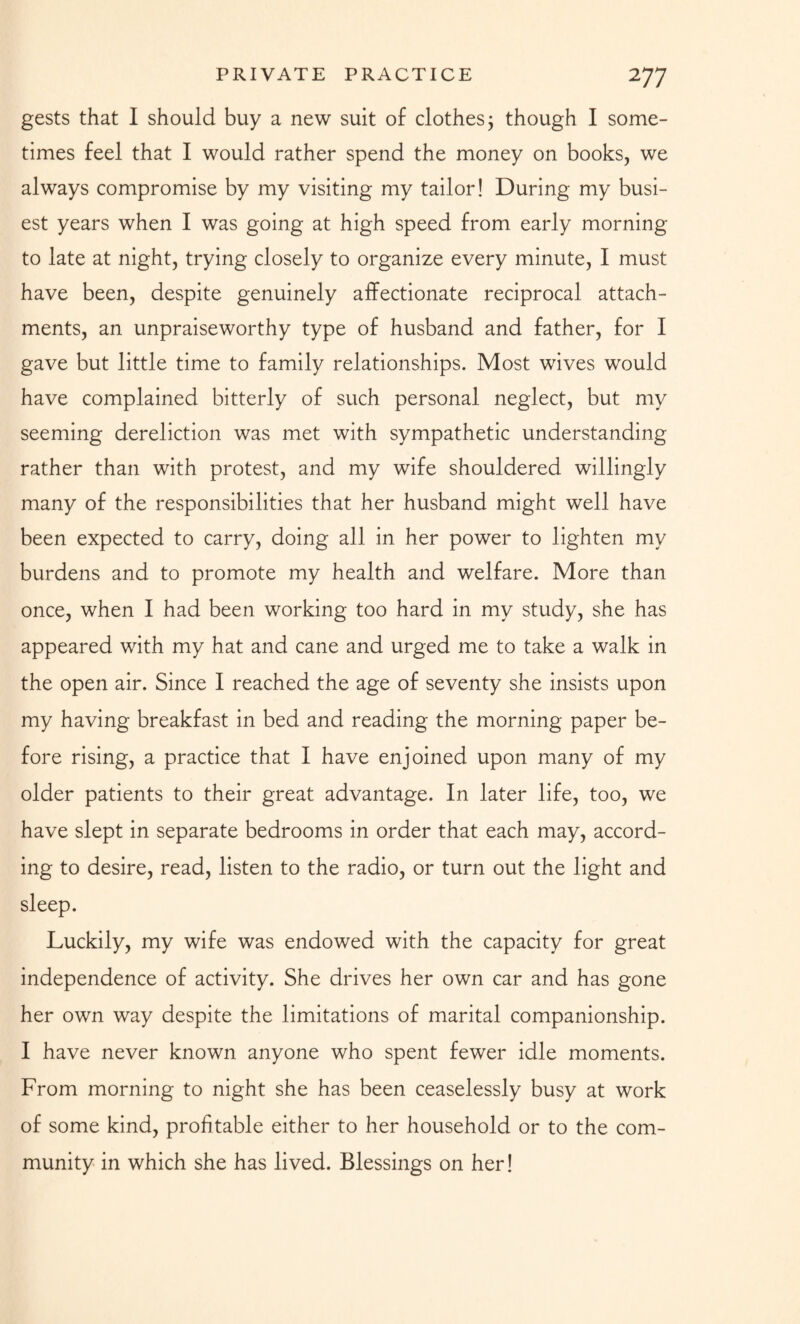gests that I should buy a new suit of clothes; though I some¬ times feel that I would rather spend the money on books, we always compromise by my visiting my tailor! During my busi¬ est years when I was going at high speed from early morning to late at night, trying closely to organize every minute, I must have been, despite genuinely affectionate reciprocal attach¬ ments, an unpraiseworthy type of husband and father, for I gave but little time to family relationships. Most wives would have complained bitterly of such personal neglect, but my seeming dereliction was met with sympathetic understanding rather than with protest, and my wife shouldered willingly many of the responsibilities that her husband might well have been expected to carry, doing all in her power to lighten my burdens and to promote my health and welfare. More than once, when I had been working too hard in my study, she has appeared with my hat and cane and urged me to take a walk in the open air. Since I reached the age of seventy she insists upon my having breakfast in bed and reading the morning paper be¬ fore rising, a practice that I have enjoined upon many of my older patients to their great advantage. In later life, too, we have slept in separate bedrooms in order that each may, accord¬ ing to desire, read, listen to the radio, or turn out the light and sleep. Luckily, my wife was endowed with the capacity for great independence of activity. She drives her own car and has gone her own way despite the limitations of marital companionship. I have never known anyone who spent fewer idle moments. From morning to night she has been ceaselessly busy at work of some kind, profitable either to her household or to the com¬ munity in which she has lived. Blessings on her!