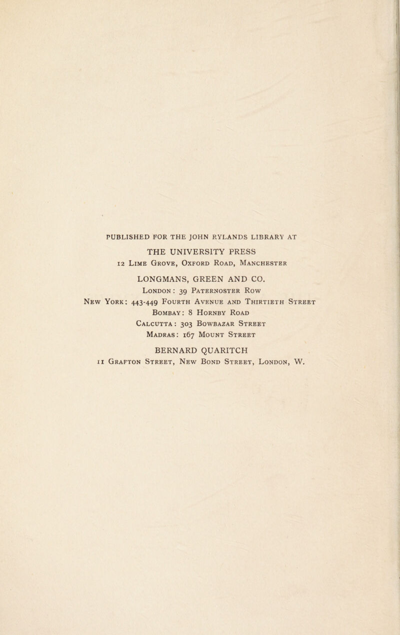 PUBLISHED FOR THE JOHN RYLANDS LIBRARY AT THE UNIVERSITY PRESS 12 Lime Grove, Oxford Road, Manchester LONGMANS, GREEN AND CO. London : 39 Paternoster Row New York; 443-449 Fourth Avenue and Thirtieth Street Bombay: 8 Hornby Road Calcutta : 303 Bowbazar Street Madras: 167 Mount Street BERNARD QUARITCH