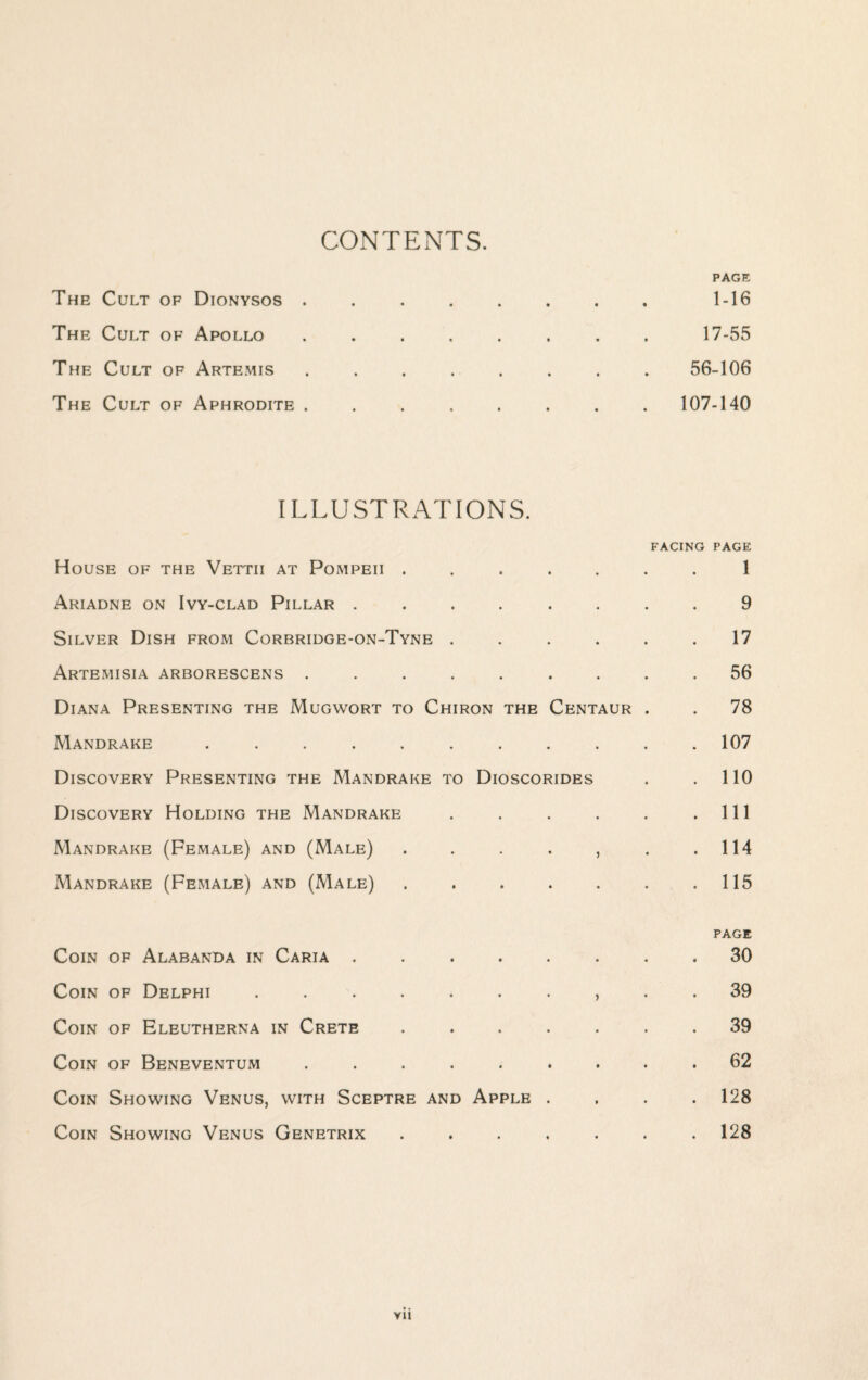 CONTENTS. PAGE The Cult of Dionysos . . . , . . . . 1-16 The Cult of Apollo ........ 17-55 The Cult of Artemis ........ 56-106 The Cult of Aphrodite.107-140 ILLUSTRATIONS. FACING PAGE House of the Vettii at Pompeii ....... 1 Ariadne on Ivy-clad Pillar ........ 9 Silver Dish from Corbridge-on-Tyne ...... 17 Artemisia arborescens ......... 56 Diana Presenting the Mugwort to Chiron the Centaur . . 78 Mandrake ........... 107 Discovery Presenting the Mandrake to Dioscorides . .110 Discovery Holding the Mandrake . . . . . .Ill Mandrake (Female) and (Male) . . . . , . .114 Mandrake (Female) and (Male) . . . . . . .115 PAGE Coin of Alabanda in Caria . ..30 Coin of Delphi., . . 39 Coin of Eleutherna in Crete ....... 39 Coin of Beneventum ......... 62 Coin Showing Venus, with Sceptre and Apple .... 128 Coin Showing Venus Genetrix.128