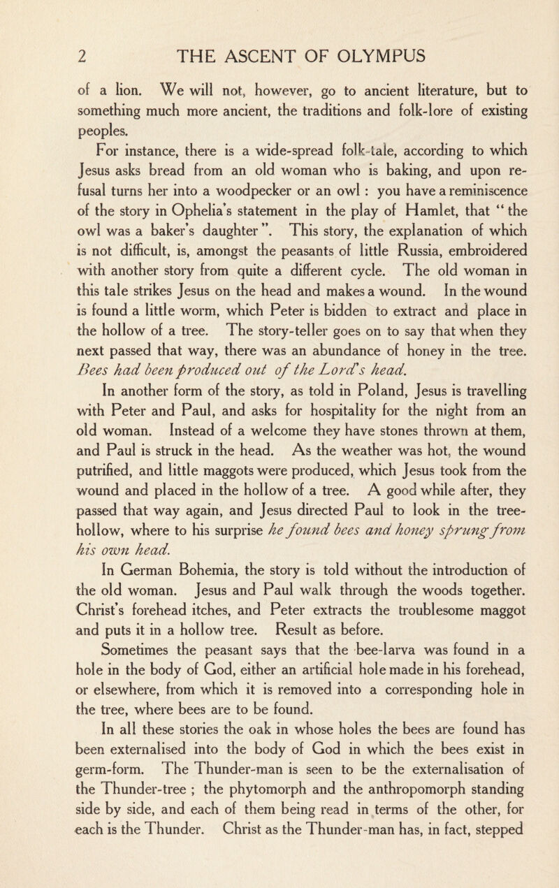 of a lion. We will not, however, go to ancient literature, but to something much more ancient, the traditions and folk-lore of existing peoples. For instance, there is a wide-spread folk-tale, according to which Jesus asks bread from an old woman who is baking, and upon re¬ fusal turns her into a woodpecker or an owl : you have a reminiscence of the story in Ophelia’s statement in the play of Hamlet, that “ the owl was a baker’s daughter ”. This story, the explanation of which is not difficult, is, amongst the peasants of little Russia, embroidered with another story from quite a different cycle. The old woman in this tale strikes Jesus on the head and makes a wound. In the wound is found a little worm, which Peter is bidden to extract and place in the hollow of a tree. The story-teller goes on to say that when they next passed that way, there was an abundance of honey in the tree. Bees had been produced out of the Lord's head. In another form of the story, as told in Poland, Jesus is travelling with Peter and Paul, and asks for hospitality for the night from an old woman. Instead of a welcome they have stones thrown at them, and Paul is struck in the head. As the weather was hot, the wound putrified, and little maggots were produced, which Jesus took from the wound and placed in the hollow of a tree. A good while after, they passed that way again, and Jesus directed Paul to look in the tree- hollow, where to his surprise he found bees and honey sprung from his own head. In German Bohemia, the story is told without the introduction of the old woman. Jesus and Paul walk through the woods together. Christ’s forehead itches, and Peter extracts the troublesome maggot and puts it in a hollow tree. Result as before. Sometimes the peasant says that the bee-larva was found in a hole in the body of God, either an artificial hole made in his forehead, or elsewhere, from which it is removed into a corresponding hole in the tree, where bees are to be found. In all these stories the oak in whose holes the bees are found has been externalised into the body of God in which the bees exist in germ-form. The Thunder-man is seen to be the externalisation of the Thunder-tree ; the phytomorph and the anthropomorph standing side by side, and each of them being read in terms of the other, for each is the Thunder. Christ as the Thunder-man has, in fact, stepped