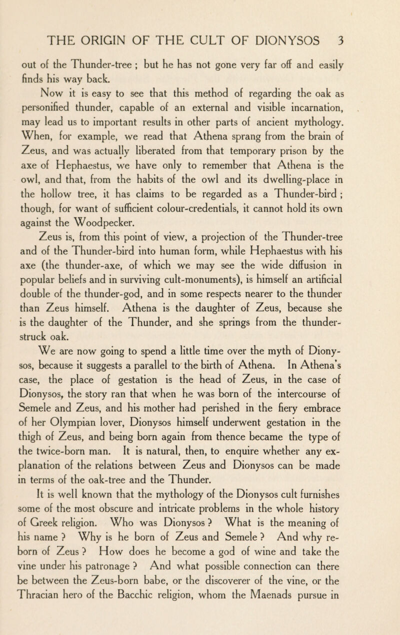 out of the Thunder-tree ; but he has not gone very far off and easily finds his way back. Now it is easy to see that this method of regarding the oak as personified thunder, capable of an external and visible incarnation, may lead us to important results in other parts of ancient mythology. When, for example, we read that Athena sprang from the brain of Zeus, and was actually liberated from that temporary prison by the axe of Hephaestus, we have only to remember that Athena is the owl, and that, from the habits of the owl and its dwelling-place in the hollow tree, it has claims to be regarded as a Thunder-bird ; though, for want of sufficient colour-credentials, it cannot hold its own against the Woodpecker. Zeus is, from this point of view, a projection of the Thunder-tree and of the Thunder-bird into human form, while Hephaestus with his axe (the thunder-axe, of which we may see the wide diffusion in popular beliefs and in surviving cult-monuments), is himself an artificial double of the thunder-god, and in some respects nearer to the thunder than Zeus himself. Athena is the daughter of Zeus, because she is the daughter of the Thunder, and she springs from the thunder¬ struck oak. We are now going to spend a little time over the myth of Diony¬ sos, because it suggests a parallel to the birth of Athena. In Athena’s case, the place of gestation is the head of Zeus, in the case of Dionysos^ the story ran that when he was born of the intercourse of Semele and Zeus, and his mother had perished in the fiery embrace of her Olympian lover, Dionysos himself underwent gestation in the thigh of Zeus, and being born again from thence became the type of the twice-born man. It is natural, then, to enquire whether any ex¬ planation of the relations between Zeus and Dionysos can be made in terms of the oak-tree and the Thunder. It is well known that the mythology of the Dionysos cult furnishes some of the most obscure and intricate problems in the whole history of Greek religion. Who was Dionysos ? What is the meaning of his name ? Why is he born of Zeus and Semele ? And why re¬ born of Zeus ? How does he become a god of wine and take the vine under his patronage ? And what possible connection can there be between the Zeus-born babe, or the discoverer of the vine, or the Thracian hero of the Bacchic religion, whom the Maenads pursue in