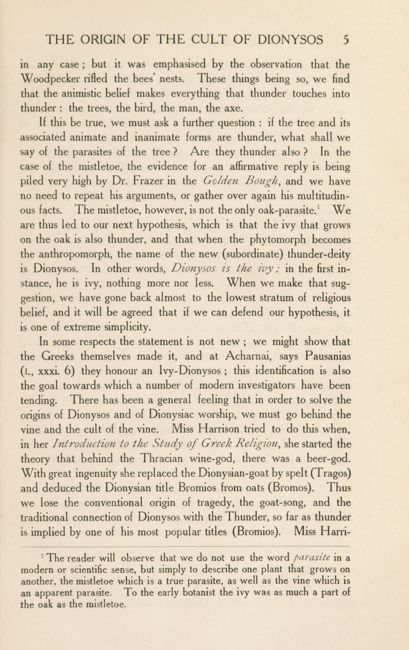 in any case ; but it was emphasised by the observation that the Woodpecker rifled the bees’ nests. These things being so, we find that the animistic belief makes everything that thunder touches into thunder : the trees, the bird, the man, the axe. If this be true, we must ask a further question : if the tree and its associated animate and inanimate forms are thunder, what shall we say of the parasites of the tree ? Are they thunder also ? In the case of the mistletoe, the evidence for an affirmative reply is being piled very high by Dr. Frazer in the Golden Bought and we have no need to repeat his arguments, or gather over again his multitudin¬ ous facts. The mistletoe, however, is not the only oak-parasite.^ We are thus led to our next hypothesis, which is that the ivy that grows on the oak is also thunder, and that when the phytomorph becomes the anthropomorph, the name of the new (subordinate) thunder-deity is Dionysos. In other words, Dionysos is the ivy; in the first in¬ stance, he is ivy, nothing more nor less. When we make that sug¬ gestion, we have gone back almost to the lowest stratum of religious belief, and it will be agreed that if we can defend our hypothesis, it is one of extreme simplicity. In some respects the statement is not new ; we might show that the Greeks themselves made it, and at Acharnai, says Pausanias (l., xxxi. 6) they honour an Ivy-Dionysos ; this identification is also the goal towards which a number of modern investigators have been tending. There has been a general feeling that in order to solve the origins of Dionysos and of Dionysiac worship, we must go behind the vine and the cult of the vine. Miss Harrison tried to do this when, in her Introduction to the Study of Greek Religion, she started the theory that behind the Thracian wine-god, there was a beer-god. With great ingenuity she replaced the Dionysian-goat by spelt (Tragos) and deduced the Dionysian title Bromios from oats (Bromos). Thus we lose the conventional origin of tragedy, the goat-song, and the traditional connection of Dionysos with the Thunder, so far as thunder is implied by one of his most popular titles (Bromios). Miss Harri- ^ The reader will observe that we do not use the word parasite in a modern or scientific sense, but simply to describe one plant that grows on another, the mistletoe which is a true parasite, as well as the vine which is an apparent parasite. To the early botanist the ivy was as much a part of the oak as the mistletoe.