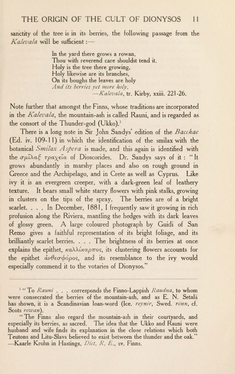 sanctity of the tree is in its berries, the following passage from the Kalevala will be sufficient :— In the yard there grows a rowan, Thou with reverend care shouldst tend it. Holy is the tree there growing, Holy likewise are its branches, On its boughs the leaves are holy A}td its berries yet more holy. —Kalevala^ tr. Kirby, xxiii. 221-26. Note further that amongst the Finns, whose traditions are incorporated in the Kalevala, the mountain-ash is called Rauni, and is regarded as the consort of the Thunder-god (Ukko).^ There is a long note in Sir John Sandy s’ edition of the Bacchae (Ed. iv. 109-1 1) in which the identification of the smilax with the botanical Smilax Aspei'a is made, and this again is identified with the cTjuiXaf rpay^ela of Dioscorides. Dr. Sandys says of it : “It grows abundantly in marshy places and also on rough ground in Greece and the Archipelago, and in Crete as well as Cyprus. Like ivy it is an evergreen creeper, with a dark-green leaf of leathery texture. It bears small white starry flowers with pink stalks, growing in clusters on the tips of the spray. The berries are of a bright scarlet. ... In December, 1881, I frequently saw it growing in rich profusion along the Riviera, mantling the hedges with its dark leaves of glossy green. A large coloured photograph by Guidi of San Remo gives a faithful representation of its bright foliage, and its brilliantly scarlet berries. . . . The brightness of its berries at once explains the epithet, /caXXtVapTro?, its clustering flowers accounts for the epithet av0e<T(f)6po<;, and its resemblance to the ivy would especially commend it to the votaries of Dionysos.” ^ To Rauni . . . corresponds the Finno-Lappish Raudna, to whom were consecrated the berries of the mountain-ash, and as E. N. Setala has shown, it is a Scandinavian loan-word (Ice. reynir, Swed. rbnn, cf. Scots rowan'). “ The Finns also regard the mountain-ash in their courtyards, and especially its berries, as sacred. The idea that the Ukko and Rauni were husband and wife finds its explanation in the close relations which both Teutons and Litu-Slavs believed to exist between the thunder and the oak.” —Kaarle Krohn in Hastings, Diet. R, E., sv. Finns.
