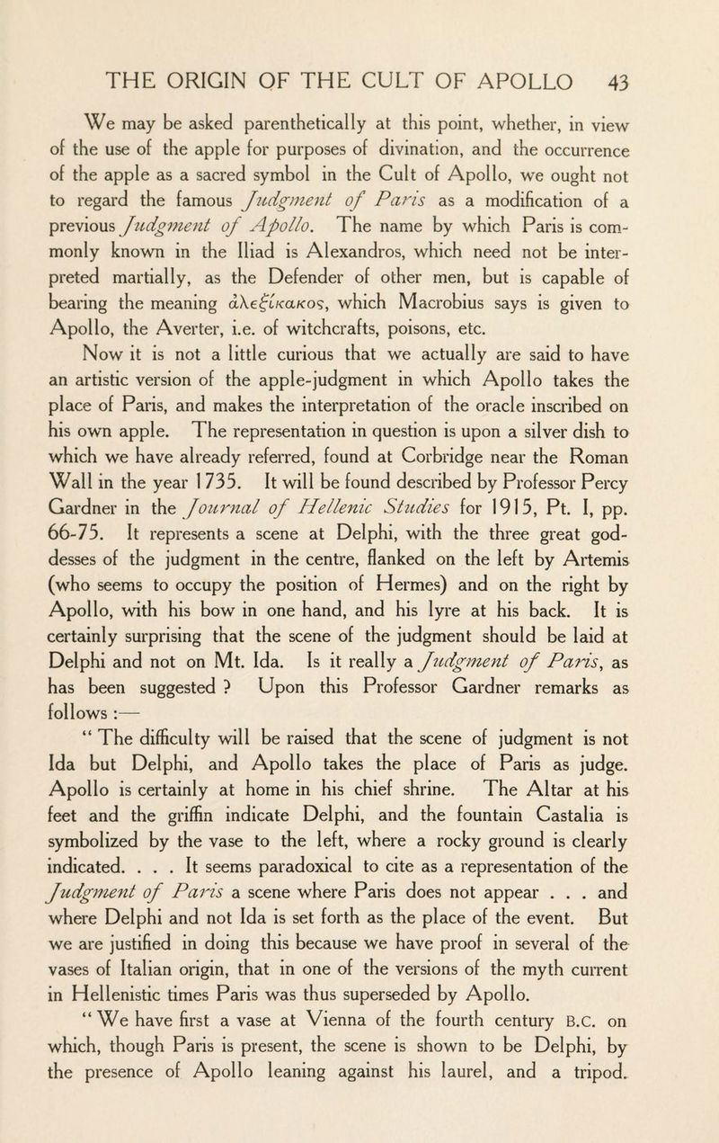 We may be asked parenthetically at this point, whether, in view of the use of the apple for purposes of divination, and the occurrence of the apple as a sacred symbol in the Cult of Apollo, we ought not to regard the famous Judgment of Paris as a modification of a Judgment of Apollo. The name by which Paris is com.- monly known in the Iliad is Alexandros, which need not be inter¬ preted martially, as the Defender of other men, but is capable of bearing the meaning dXe^t/ca/co?, which Macrobius says is given to Apollo, the Averter, i.e. of witchcrafts, poisons, etc. Now it is not a little curious that we actually are said to have an artistic version of the apple-judgment in which Apollo takes the place of Paris, and makes the interpretation of the oracle inscribed on his own apple. The representation in question is upon a silver dish to which we have already referred, found at Corbridge near the Roman Wall in the year 1735. It will be found described by Professor Percy Gardner in Journal of Hellenic Studies for 1915, Pt. I, pp. 66-75. It represents a scene at Delphi, with the three great god¬ desses of the judgment in the centre, flanked on the left by Artemis (who seems to occupy the position of Hermes) and on the right by Apollo, with his bow in one hand, and his lyre at his back. It is certainly surprising that the scene of the judgment should be laid at Delphi and not on Mt. Ida. Is it really a Judgment of Paids^ as has been suggested ? Upon this Professor Gardner remarks as follows :— “ The difficulty will be raised that the scene of judgment is not Ida but Delphi, and Apollo takes the place of Paris as judge. Apollo is certainly at home in his chief shrine. The Altar at his feet and the griffin indicate Delphi, and the fountain Castalia is symbolized by the vase to the left, where a rocky ground is clearly indicated. ... It seems paradoxical to cite as a representation of the Judgment of Paris a scene where Paris does not appear . . . and where Delphi and not Ida is set forth as the place of the event. But we are justified in doing this because we have proof in several of the vases of Italian origin, that in one of the versions of the myth current in Hellenistic times Paris was thus superseded by Apollo. “We have first a vase at Vienna of the fourth century B.C. on which, though Paris is present, the scene is shown to be Delphi, by the presence of Apollo leaning against his laurel, and a tripod.