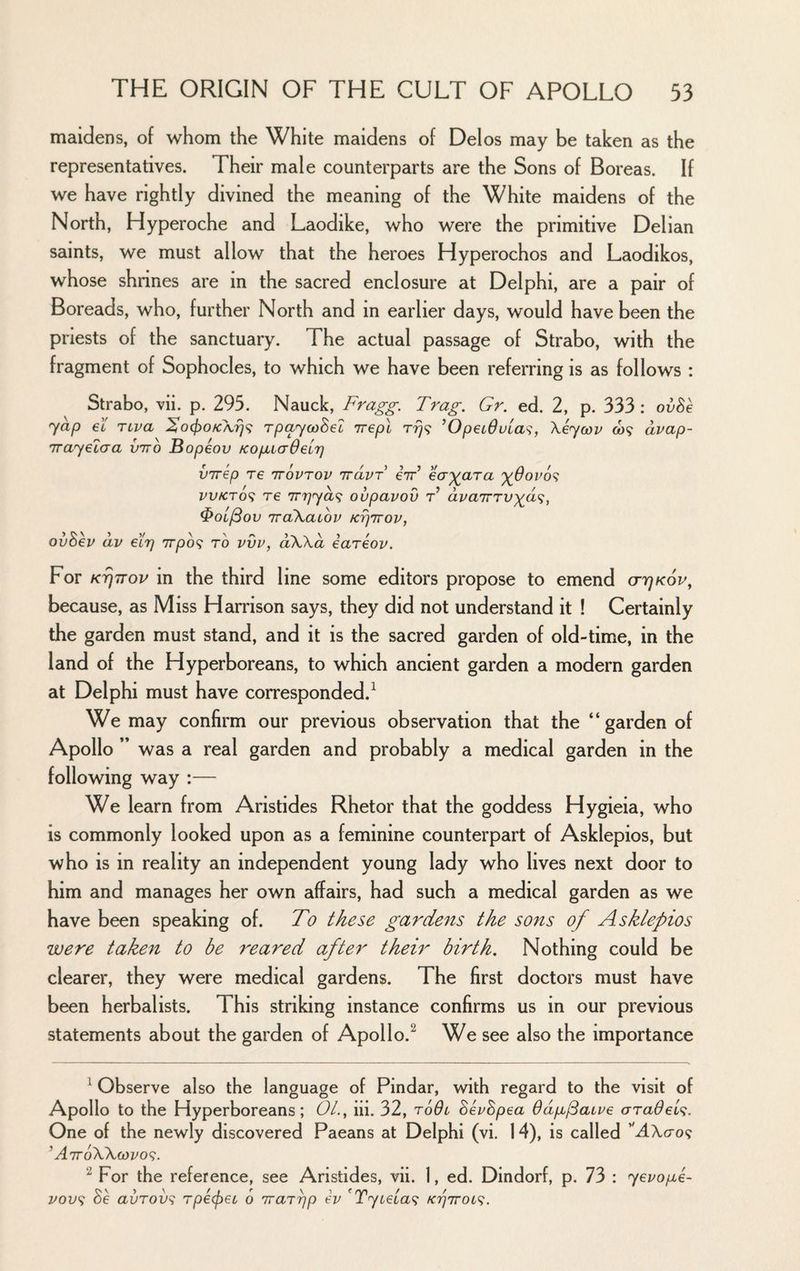 maidens, of whom the White maidens of Delos may be taken as the representatives. Their male counterparts are the Sons of Boreas. If we have rightly divined the meaning of the White maidens of the North, Hyperoche and Laodike, who were the primitive Delian saints, we must allow that the heroes Hyperochos and Laodikos, whose shrines are in the sacred enclosure at Delphi, are a pair of Boreads, who, further North and in earlier days, would have been the priests of the sanctuary. The actual passage of Strabo, with the fragment of Sophocles, to which we have been referring is as follows : Strabo, vii. p. 295. Nauck, Fragg. Trag. Gr. ed. 2, p. 333: ovhe yap et rcva l!o(J)OK\r}i: rpayooSel irepl ’OpetOvla^, Xiycov ft)9 dvap- Trayecaa vtto Bopiov KopaaOeir] virep re ttovtov irdvr iir ecr'gara vv/CTo<; re Tryydf; ovpavov F dvarrrvya'^^ ^OL^ov iraXaiov ktiitov, ovhev dv eirj Trpo? to vvv, oKXd iareov. For K^TTov in the third line some editors propose to emend o-7]k6v, because, as Miss Harrison says, they did not understand it ! Certainly the garden must stand, and it is the sacred garden of old-time, in the land of the Hyperboreans, to which ancient garden a modern garden at Delphi must have corresponded.^ We may confirm our previous observation that the “garden of Apollo ” was a real garden and probably a medical garden in the following way :— We learn from Aristides Rhetor that the goddess Hygieia, who is commonly looked upon as a feminine counterpart of Asklepios, but who is in reality an independent young lady who lives next door to him and manages her own affairs, had such a medical garden as we have been speaking of. To these gardens the sons of Asklepios were taken to be reared after their birth. Nothing could be clearer, they were medical gardens. The first doctors must have been herbalists. This striking instance confirms us in our previous statements about the garden of Apollo.^ We see also the importance ^ Observe also the language of Pindar, with regard to the visit of Apollo to the Hyperboreans; OL, iii. 32, roOi hevhpea Odpu^atue araOel^. One of the newly discovered Paeans at Delphi (vi. 14), is called ’^AXcro? ' AirdWcdvo^;. For the reference, see Aristides, vii. 1, ed. Dindorf, p. 73 : yevopi- 2/OL'9 Se avrov^ rpe(f)et 6 rrarpp ev ^Tytela^; Krj'Trot<^.
