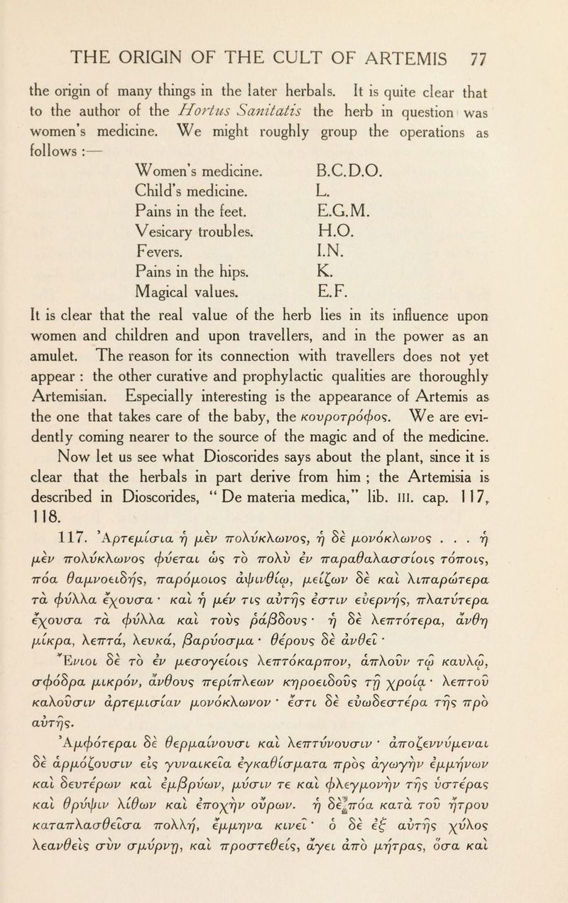 the origin of many things in the later herbals. It is quite clear that to the author of the Hoi'tus Sanitatis the herb in question was women’s medicine. We mi ght roughly group the operations as follows :— Women’s medicine. B.C.D.O. Child’s medicine. L. Pains in the feet. E.G.M. Vesicary troubles. H.O. Fevers. l.N. Pains in the hips. K. Magical values. E.F. It is clear that the real value of the herb lies in its influence upon women and children and upon travellers, and in the power as an amulet. The reason for its connection with travellers does not yet appear : the other curative and prophylactic qualities are thoroughly Artemisian. Especially interesting is the appearance of Artemis as the one that takes care of the baby, the KovpoTpocjyo^. We are evi¬ dently coming nearer to the source of the magic and of the medicine. Now let us see what Dioscorides says about the plant, since it is clear that the herbals in part derive from him ; the Artemisia is described in Dioscorides, “ De materia medica,” lib. III. cap. 117^ 118. 117. ’Apre/xicrta 17 piev ttoXvkXcjpo^;, rj Se pLOvoKXoivo^ ... 17 p,€v ttoXvkXojvos (f)V€rai o)? to ttoXv ip rrapadaXao'O'Loi^ roTTOt?, TToa OapiPOtiSr}^, napopLOLO^ dxjjLpOicp, pLed^cop Se Kal Xi7Tap(PT€pa TOL (f)vXXa e^ovcra • Kal 7] piip rt? avrrjf; icrrip eveppT]^, irXarvTepa i^ovcra rd (f)vXXa Kal roif^ pd/BSovs * 17 Sc Xeirrorepay dpOrj pLLKpa, Xeirra, XevKa, /Bapvoapia * Oepov^ Sc dpOel * 8e TO ip pi€aoyeLOL<; XenTOKapTrop, olttXovp tcp KavXw, a(f)6Spa p^LKpop, dpBovs TrepiTrXeoiP KTjpoeihov^ rfj xpoia • Xenrov KaXovcTiP dprepicriap popokXojpop ' e<jTL 8e evcjSeo’ripa rrjf; npo avTrjq. ^Kp^orepai 8e Oeppaipovcn Kal XernypovciP ' diro^eppvpepai Se dppolpvG'ip els yvpaiKe'ia iyKaOicrpara irpos dyojy^p ipprjpojp Kal SevTepojp Kal ip/Bpvcop, pvcrip re Kal (j)Xeypop'^p r-qs vcrrepas Kai upvxjJLP Klucjp Kai enoyrjp ovpcop. rj oe^iroa Kara rov rjrpov KaTairXadOe'lcra TroXXiq, eppiqpa Kipel' 6 Se ef avrrjs yyXos Xeapdels crvp crpvpprj^ Kal irpocrredeis^ dyei dno prjrpas, Sera Kal