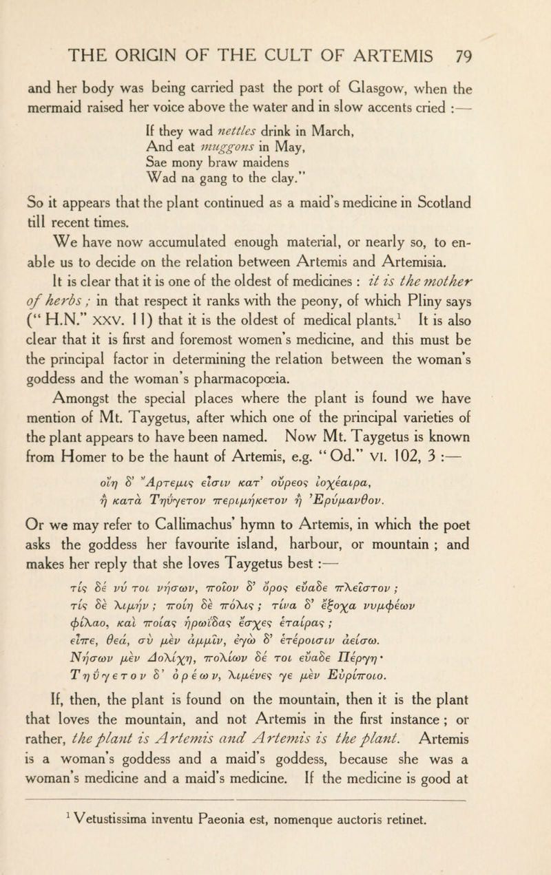 and her body was being carried past the port of Glasgow, when the mermaid raised her voice ab ove the water and in slow accents cried :— If they wad nettles drink in March, And eat muggons in May, Sae mony braw maidens Wad na gang to the clay.” So it appears that the plant continued as a maid's medicine in Scotland till recent times. We have now accumulated enough material, or nearly so, to en¬ able us to decide on the relation between Artemis and Artemisia. It is clear that it is one of the oldest of medicines : it is the mother of herbs ; in that respect it ranks with the peony, of which Pliny says (“ H.N.” XXV. 11) that it IS the oldest of medical plants. It is also clear that it is first and foremost women’s medicine, and this must be the principal factor in determining the relation between the woman’s goddess and the woman’s pharmacopoeia. Amongst the special places where the plant is found we have mention of Mt. Taygetus, after which one of the principal varieties of the plant appears to have been named. Now Mt. Taygetus is known from Homer to be the haunt of Artemis, e.g. “ Od.” VI. 102, 3 :— oil) ApTejjLL^ elacv Kar ovpeo^ lo'geatpa, rj Kara Tijiiyerov TreptpurjKerov t] ’EpvpavOov. Or we may refer to Callimachus’ hymn to Artemis, in which the poet asks the goddess her favourite island, harbour, or mountain ; and makes her reply that she loves Taygetus best :— Si vv TOi vpo'cov, TTOLOv S’ 6po<; eijaSe irKelarov ; Se \tpbrjv ; ttolt] Se 7roXt9 ; riva S’ e^oga vvpcfiicov (f)L\ao, Kal 7roLa<; ?7^(wtSa9 eV^e9 eraipa^^; elire, Oed, av puep dpipblv, eycb S’ eripoiaiv deiaoy. Nrjactiv puev AoXigrj, ttoXlcov Se rot evaSe Uepyr]* T Tjvy er ov S’ 6 p i co v, Xipuive'^ ye puev EvpiTroio. If, then, the plant is found on the mountain, then it is the plant that loves the mountain, and not Artemis in the first instance ; or rather, the plant is A rtemis and A rte^nis is the plant, Artemis is a woman’s goddess and a maid’s goddess, because she was a woman’s medicine and a maid’s medicine. If the medicine is good at ^ Vetustissima inventu Paeonia est, nomenque auctoris retinet.