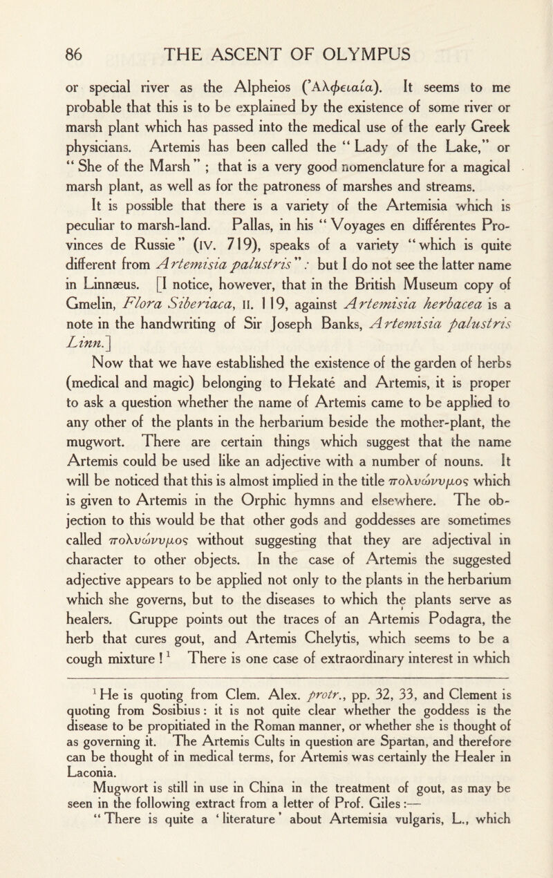 or special river as the Alpheios (’AX^eiata). It seems to me probable that this is to be explained by the existence of some river or marsh plant which has passed into the medical use of the early Greek physicians. Artemis has been called the “ Lady of the Lake,” or “ She of the Marsh” ; that is a very good nomenclature for a magical marsh plant, as well as for the patroness of marshes and streams. It is possible that there is a variety of the Artemisia which is peculiar to marsh-land. Pallas, in his “ Voyages en differentes Pro¬ vinces de Russie” (iV. 719), speaks of a variety “which is quite different from A rteinisia palustris ” / but I do not see the latter name in Linnaeus. [I notice, however, that in the British Museum copy of Gmelin, Flora Siberiaca, ii. 119, against Artemisia herbacea is a note in the handwriting of Sir Joseph Banks, Artemisia palustris Linn.~\ Now that we have established the existence of the garden of herbs (medical and magic) belonging to Hekate and Artemis, it is proper to ask a question whether the name of Artemis came to be applied to any other of the plants in the herbarium beside the mother-plant, the mugwort. There are certain things which suggest that the name Artemis could be used like an adjective with a number of nouns. It will be noticed that this is almost implied in the title ttoXvcopvijlos which is given to Artemis in the Orphic hymns and elsewhere. The ob¬ jection to this would be that other gods and goddesses are sometimes called TToXvcovvfxo^ without suggesting that they are adjectival in character to other objects. In the case of Artemis the suggested adjective appears to be applied not only to the plants in the herbarium which she governs, but to the diseases to which the plants serve as healers. Gruppe points out the traces of an Artemis Podagra, the herb that cures gout, and Artemis Chelytis, which seems to be a cough mixture ! ^ There is one case of extraordinary interest in which ^ He is quoting from Clem. Alex, protr.^ pp. 32, 33, and Clement is quoting from Sosibius: it is not quite clear whether the goddess is the disease to be propitiated in the Roman manner, or whether she is thought of as governing it. The Artemis Cults in question are Spartan, and therefore can be thought of in medical terms, for Artemis was certainly the Healer in Laconia. Mugwort is still in use in China in the treatment of gout, as may be seen in the following extract from a letter of Prof. Giles:— “ There is quite a ‘ literature ’ about Artemisia vulgaris, L., which