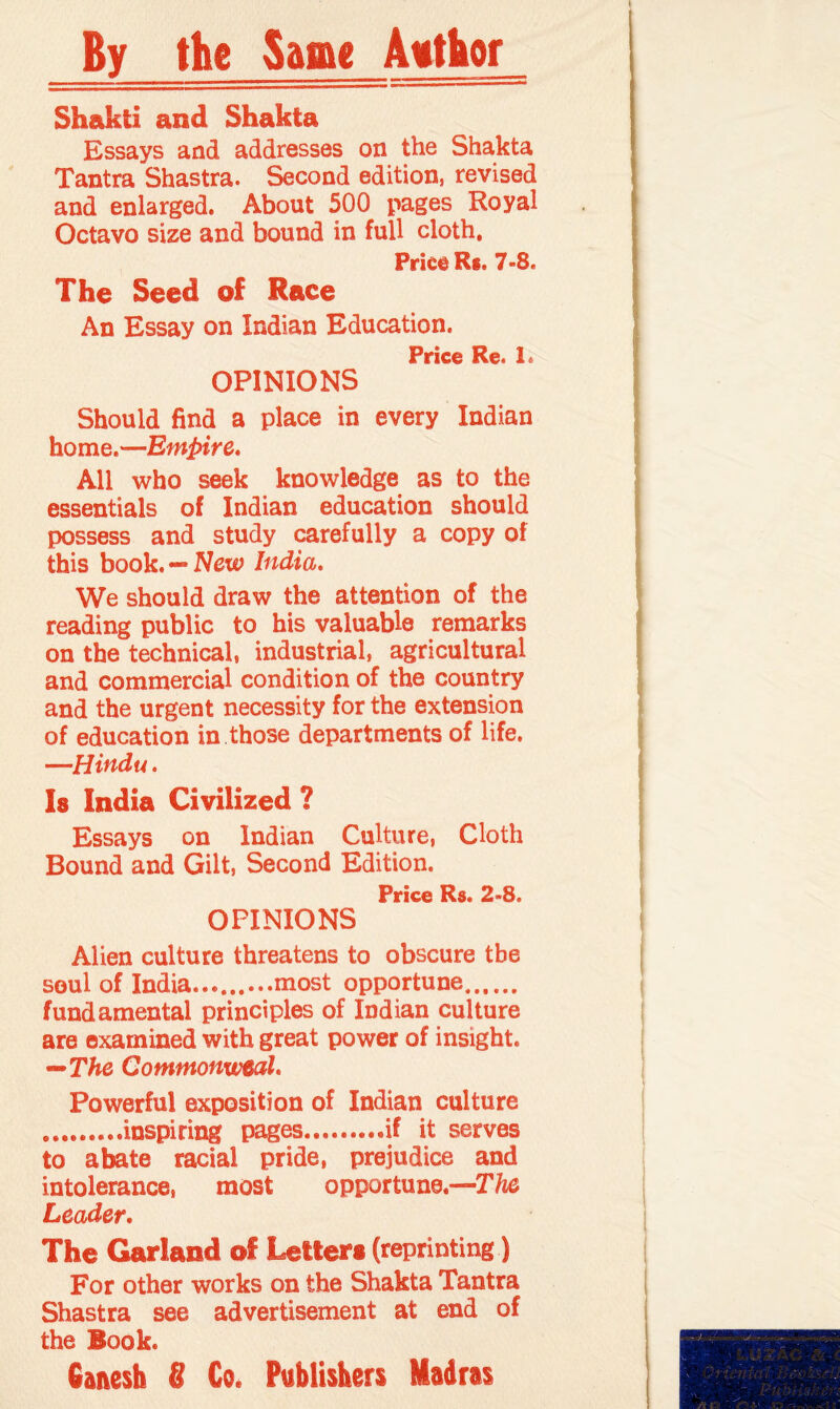By the Same Author Shakti and Shakta Essays and addresses on the Shakta Tantra Shastra. Second edition, revised and enlarged. About 500 pages Royal Octavo size and bound in full cloth. Price R*. 7-8. The Seed of Race An Essay on Indian Education. Price Re. 1. OPINIONS Should find a place in every Indian home.—Empire, All who seek knowledge as to the essentials of Indian education should possess and study carefully a copy of this book. — New India, We should draw the attention of the reading public to his valuable remarks on the technical, industrial, agricultural and commercial condition of the country and the urgent necessity for the extension of education in those departments of life. —Hindu. Is India Civilized ? Essays on Indian Culture, Cloth Bound and Gilt, Second Edition. Price Rs. 2*8. OPINIONS Alien culture threatens to obscure the soul of India.........most opportune. fundamental principles of Indian culture are examined with great power of insight. —The Commonweal, Powerful exposition of Indian culture .inspiring pages.if it serves to abate racial pride, prejudice and intolerance, most opportune.—The Leader. The Garland of Letters (reprinting) For other works on the Shakta Tantra Shastra see advertisement at end of the Book. Ganesh 8 Co. Publishers Madras