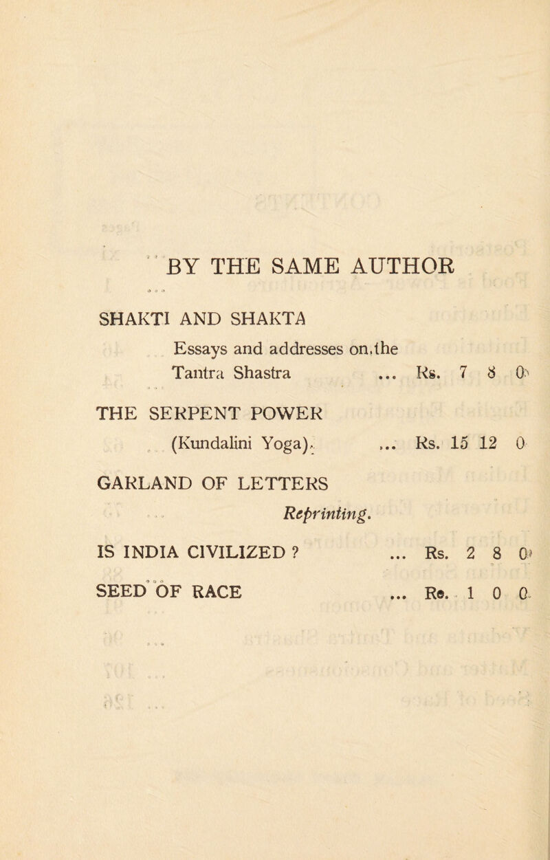 BY THE SAME AUTHOR 6 v & SHAKTI AND SHAKTA Essays and addresses on.the Tantra Shastra ... Rs. 7 8 (h THE SERPENT POWER (Kundalini Yoga), ... Rs. 15 12 0 GARLAND OF LETTERS Reprinting. IS INDIA CIVILIZED ? ... Rs. 2 8 0* • tt