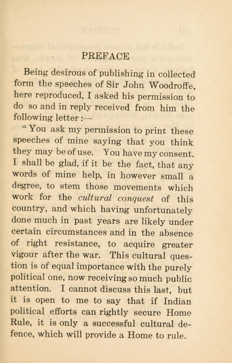 Being desirous of publishing in collected form the speeches of Sir John Woodroffe, here reproduced, I asked his permission to do so and in reply received from him the following letter:— “ You ask my permission to print these speeches of mine saying that you think they may be of use. ou have my consent. I shall be glad, if it be the fact, that any words of mine help, in however small a degree, to stem those movements which work for the cultural conquest of this country, and which having unfortunately done much in past years are likely under certain circumstances and in the absence of right resistance, to acquire greater vigour after the war. This cultural ques¬ tion is of equal importance with the purely political one, now receiving so much public attention. I cannot discuss this last, but it is open to me to say that if Indian political efforts can rightly secure Home Rule, it is only a successful cultural de¬ fence, which will provide a Home to rule.