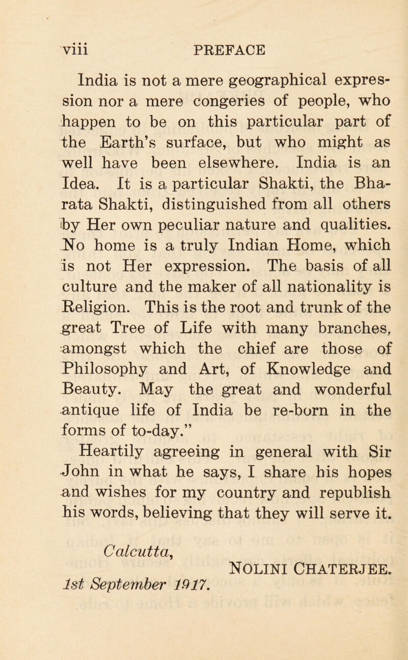 India is not a mere geographical expres¬ sion nor a mere congeries of people, who happen to be on this particular part of the Earth’s surface, but who might as well have been elsewhere. India is an Idea. It is a particular Shakti, the Bha- rata Shakti, distinguished from all others by Her own peculiar nature and qualities. No home is a truly Indian Home, which Is not Her expression. The basis of all culture and the maker of all nationality is Religion. This is the root and trunk of the great Tree of Life with many branches, amongst which the chief are those of Philosophy and Art, of Knowledge and Beauty. May the great and wonderful antique life of India be re-born in the forms of to-day.” Heartily agreeing in general with Sir John in what he says, I share his hopes and wishes for my country and republish his words, believing that they will serve it. Calcutta, Nolini Chaterjee. 1st September 1917.
