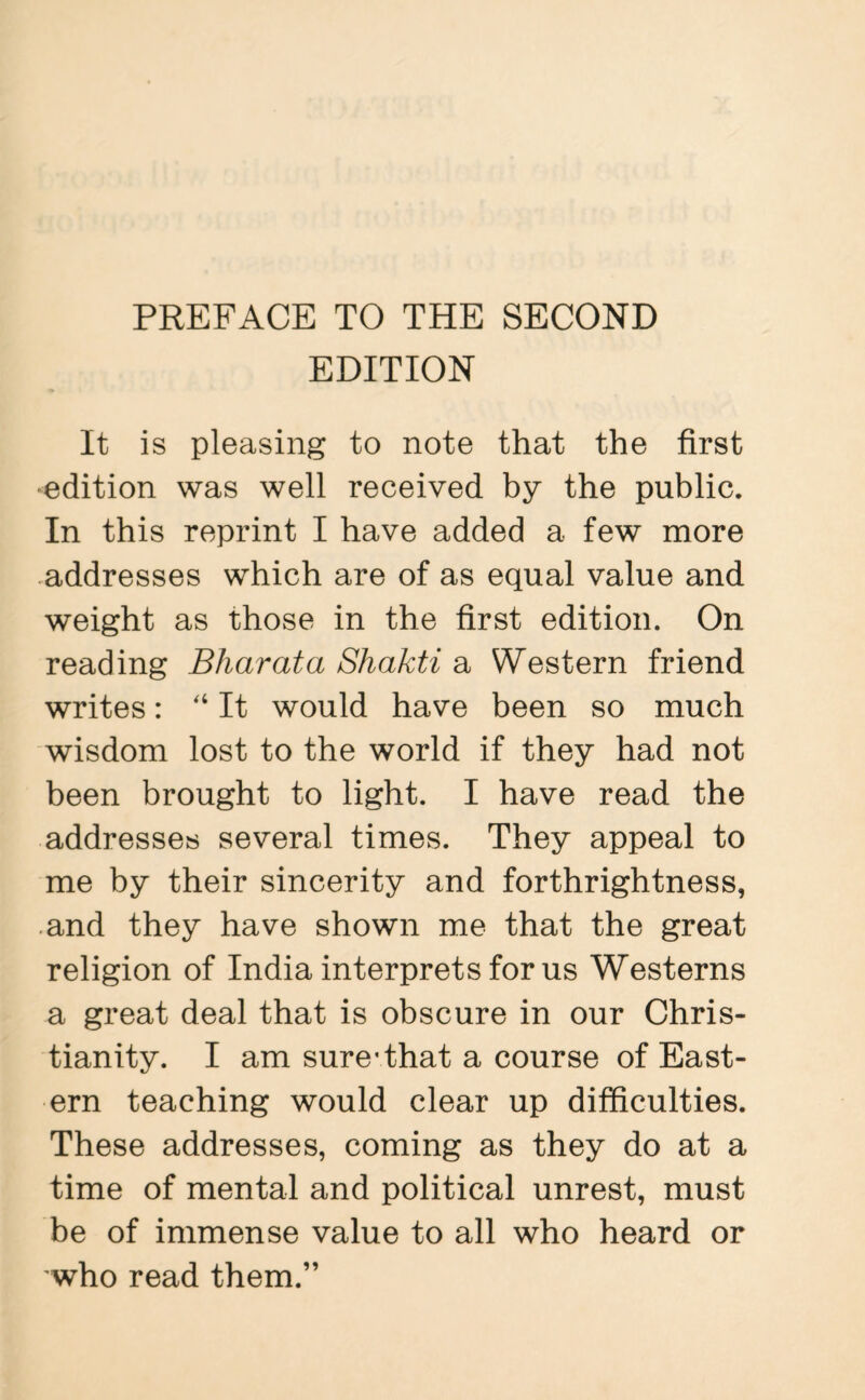 EDITION It is pleasing to note that the first edition was well received by the public. In this reprint I have added a few more addresses which are of as equal value and weight as those in the first edition. On reading Bharat a Shakti a Western friend writes: “ It would have been so much wisdom lost to the world if they had not been brought to light. I have read the addresses several times. They appeal to me by their sincerity and forthrightness, and they have shown me that the great religion of India interprets for us Westerns a great deal that is obscure in our Chris¬ tianity. I am sure-that a course of East¬ ern teaching would clear up difficulties. These addresses, coming as they do at a time of mental and political unrest, must be of immense value to all who heard or who read them.”