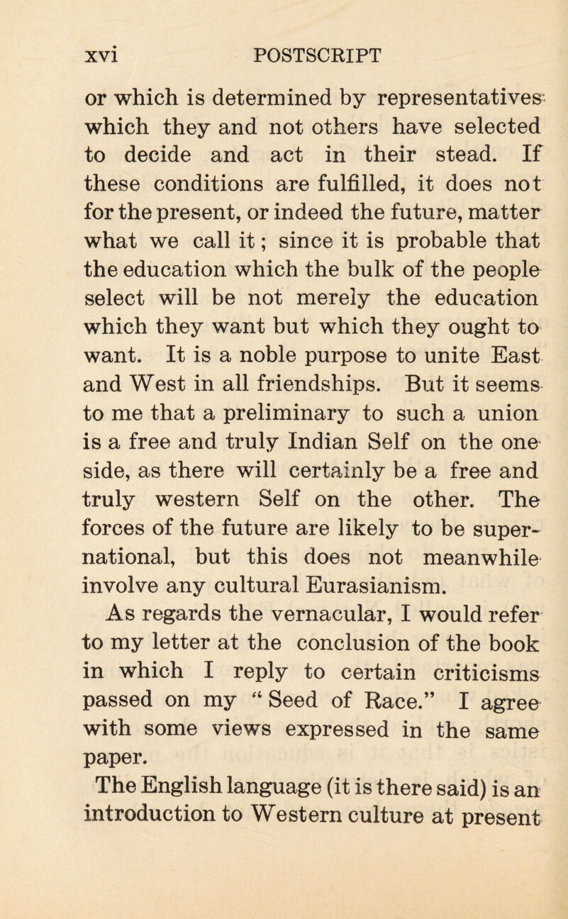 or which is determined by representatives- which they and not others have selected to decide and act in their stead. If these conditions are fulfilled, it does not for the present, or indeed the future, matter what we call it; since it is probable that the education which the bulk of the people select will be not merely the education which they want but which they ought to want. It is a noble purpose to unite East and West in all friendships. But it seems to me that a preliminary to such a union is a free and truly Indian Self on the one side, as there will certainly be a free and truly western Self on the other. The forces of the future are likely to be super¬ national, but this does not meanwhile involve any cultural Eurasianism. As regards the vernacular, I would refer to my letter at the conclusion of the book in which I reply to certain criticisms passed on my “ Seed of Race.” I agree with some views expressed in the same paper. The English language (it is there said) is an introduction to Western culture at present