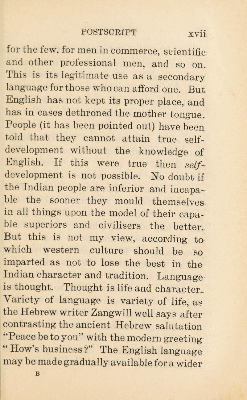 for the few, for men in commerce, scientific and other professional men, and so on.. This is its legitimate use as a secondary language for those who can afford one. But English has not kept its proper place, and has in cases dethroned the mother tongue. People (it has been pointed out) have been told that they cannot attain true self¬ development without the knowledge of English. If this were true then self- development is not possible. No doubt if the Indian people are inferior and incapa¬ ble the sooner they mould themselves in all things upon the model of their capa¬ ble superiors and civilisers the better. But this is not my view, according to which western culture should be so imparted as not to lose the best in the Indian character and tradition. Language is thought. Thought is life and character^ Variety of language is variety of life, as the Hebrew writer Zangwill well says after contrasting the ancient Hebrew salutation “Peace be to you” with the modern greeting “ How s business ?” The English language may be made gradually available for a wider B