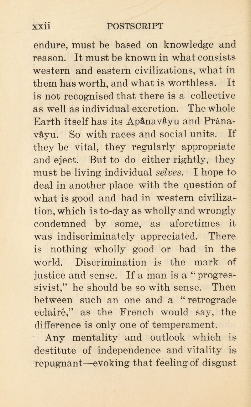 endure, must be based on knowledge and reason. It must be known in what consists western and eastern civilizations, what in them has worth, and what is worthless. It is not recognised that there is a collective as w~ell as individual excretion. The whole Earth itself has its Ap&navayu and Prana- v&yu. So with races and social units. If they be vital, they regularly appropriate and eject. But to do either rightly, they must be living individual selves. I hope to deal in another place with the question of what is good and bad in western civiliza¬ tion, which is to-day as wholly and wrongly condemned by some, as aforetimes it was indiscriminately appreciated. There is nothing wholly good or bad in the world. Discrimination is the mark of justice and sense. If a man is a “ progres- sivist,” he should be so with sense. Then between such an one and a “ retrograde eclaire,” as the French would say, the difference is only one of temperament. Any mentality and outlook which is destitute of independence and vitality is repugnant—evoking that feeling of disgust