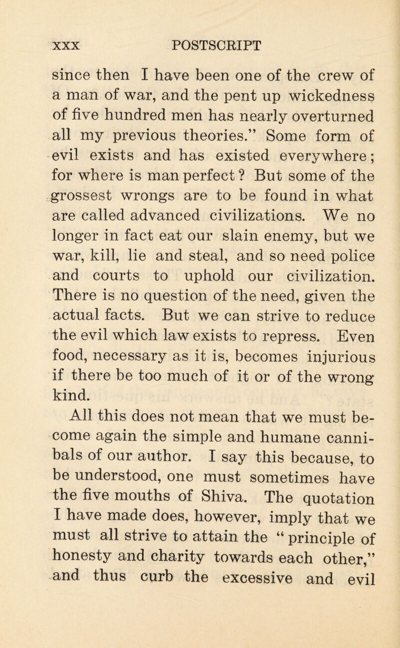 since then I have been one of the crew of a man of war, and the pent up wickedness of five hundred men has nearly overturned all my previous theories.” Some form of evil exists and has existed everywhere; for where is man perfect ? But some of the grossest wrongs are to be found in what are called advanced civilizations. We no longer in fact eat our slain enemy, but we war, kill, lie and steal, and so need police and courts to uphold our civilization. There is no question of the need, given the actual facts. But we can strive to reduce the evil which law exists to repress. Even food, necessary as it is, becomes injurious if there be too much of it or of the wrong kind. All this does not mean that we must be¬ come again the simple and humane canni¬ bals of our author. I say this because, to be understood, one must sometimes have the five mouths of Shiva. The quotation I have made does, however, imply that we must all strive to attain the “ principle of honesty and charity towards each other,” and thus curb the excessive and evil