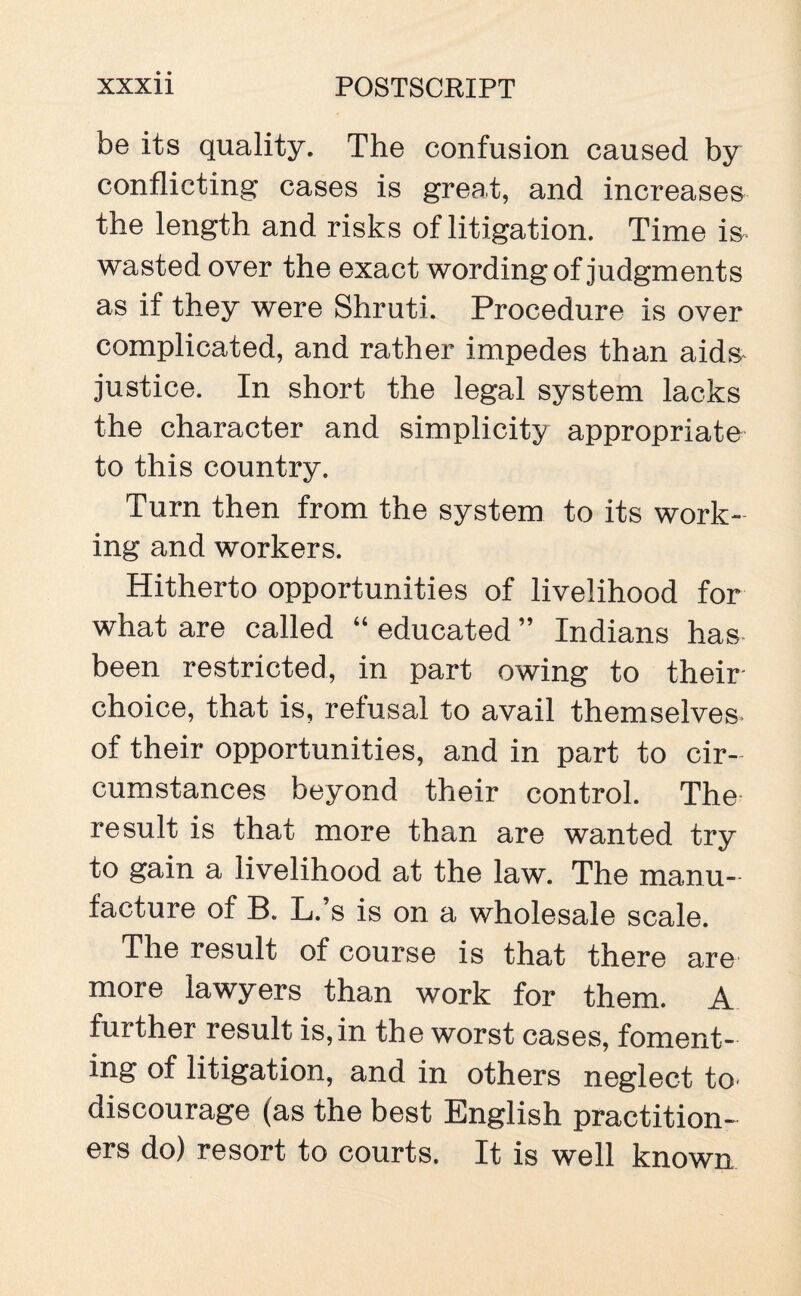 be its quality. The confusion caused by conflicting cases is great, and increases the length and risks of litigation. Time is wasted over the exact wording of judgments as if they were Shruti. Procedure is over complicated, and rather impedes than aids justice. In short the legal system lacks the character and simplicity appropriate to this country. Turn then from the system to its work¬ ing and workers. Hitherto opportunities of livelihood for what are called “ educated ” Indians has been restricted, in part owing to their choice, that is, refusal to avail themselves of their opportunities, and in part to cir¬ cumstances beyond their control. The result is that more than are wanted try to gain a livelihood at the law. The manu¬ facture of B. L.’s is on a wholesale scale. The result of course is that there are more lawyers than work for them. A further result is,in the worst cases, foment¬ ing of litigation, and in others neglect to* discourage (as the best English practition¬ ers do) resort to courts. It is well known