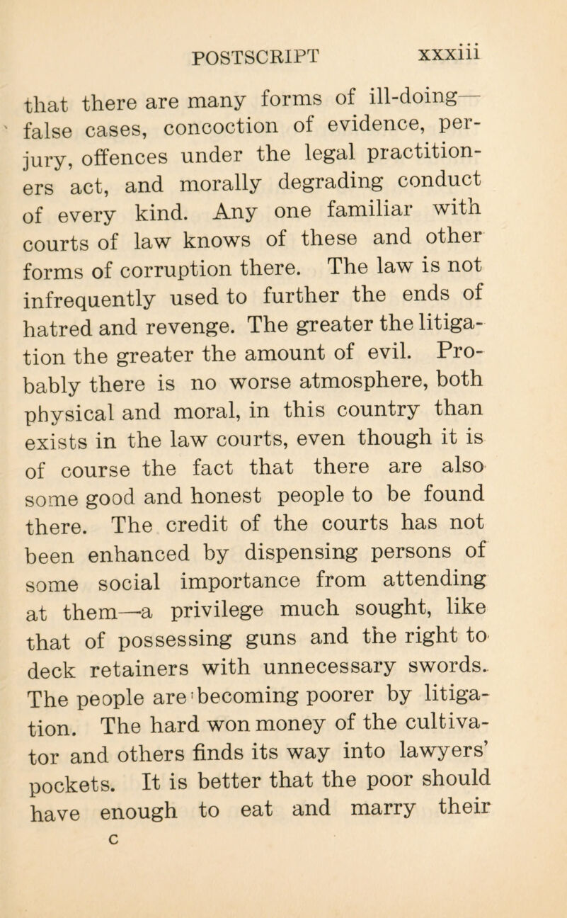 that there are many forms of ill-doing— false cases, concoction of evidence, per¬ jury, offences under the legal piactition- ers act, and morally degrading conduct of every kind. Any one familiar with courts of law knows of these and other forms of corruption there. The law is not infrequently used to further the ends of hatred and revenge. The greater the litiga¬ tion the greater the amount of evil. Pro¬ bably there is no worse atmosphere, both physical and moral, in this country than exists in the law courts, even though it is of course the fact that there are also some good and honest people to be found there. The credit of the courts has not been enhanced by dispensing persons of some social importance from attending at them—a privilege much sought, like that of possessing guns and the right to deck retainers with unnecessary swords. The people are‘becoming poorer by litiga¬ tion. The hard won money of the cultiva¬ tor and others finds its way into lawyers’ pockets. It is better that the poor should have enough to eat and marry their