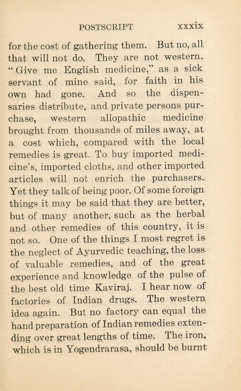 for the cost of gathering them. But no, all that will not do. They are not western. 44 Give me English medicine,” as a sick servant of mine said, lor faith in his own had gone. And so the dispen¬ saries distribute, and private persons pur¬ chase, western allopathic medicine brought from thousands of miles away, at a cost which, compared with the local remedies is great. To buy imported medi¬ cine’s, imported cloths, and other imported articles will not enrich the purchasers.. Yet they talk of being poor. Of some foreign things it may be said that they are better, but of many another, such as the herbal and other remedies of this country, it is not so. One of the things I most regret is the neglect of Ayurvedic teaching, the loss of valuable remedies, and of the great experience and knowledge of the pulse of the best old time Kaviraj. I hear now of factories of Indian drugs. The western idea again. But no factory can equal the hand preparation of Indian remedies exten¬ ding over great lengths of time. The iron, which is in Yogendrarasa, should be burnt