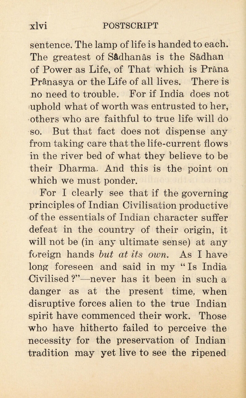 sentence. The lamp of life is handed to each. The greatest of S&dhan&s is the S&dhan of Power as Life, of That which is Prana Pranasya or the Life of all lives. There is no need to trouble. For if India does not nphold what of worth was entrusted to her, others who are faithful to true life will do so. But that fact does not dispense any from taking care that the life-current flows in the river bed of what they believe to be their Dharma. And this is the point on which we must ponder. For I clearly see that if the governing principles of Indian Civilisation productive of the essentials of Indian character suffer defeat in the country of their origin, it will not be (in any ultimate sense) at any foreign hands but at its own. As I have long foreseen and said in my “ Is India Civilised ?”—never has it been in such a danger as at the present time, when disruptive forces alien to the true Indian spirit have commenced their work. Those who have hitherto failed to perceive the necessity for the preservation of Indian tradition may yet live to see the ripened