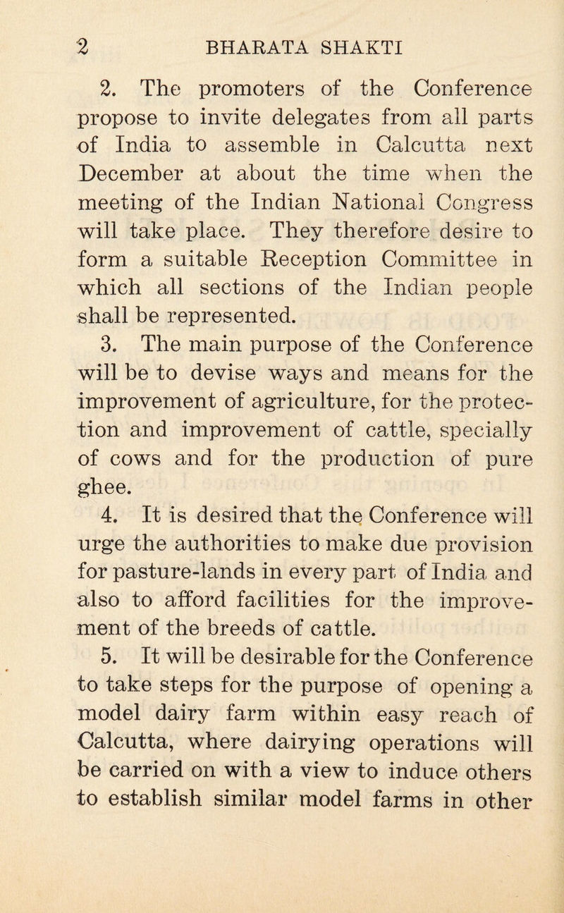2. The promoters of the Conference propose to invite delegates from all parts of India to assemble in Calcutta next December at about the time when the meeting of the Indian National Congress will take place. They therefore desire to form a suitable Reception Committee in which all sections of the Indian people shall be represented. 3. The main purpose of the Conference will be to devise ways and means for the improvement of agriculture, for the protec¬ tion and improvement of cattle, specially of cows and for the production of pure ghee. 4. It is desired that the Conference will urge the authorities to make due provision for pasture-lands in every part of India and also to afford facilities for the improve¬ ment of the breeds of cattle. 5. It will be desirable for the Conference to take steps for the purpose of opening a model dairy farm within easy reach of Calcutta, where dairying operations will be carried on with a view to induce others to establish similar model farms in other